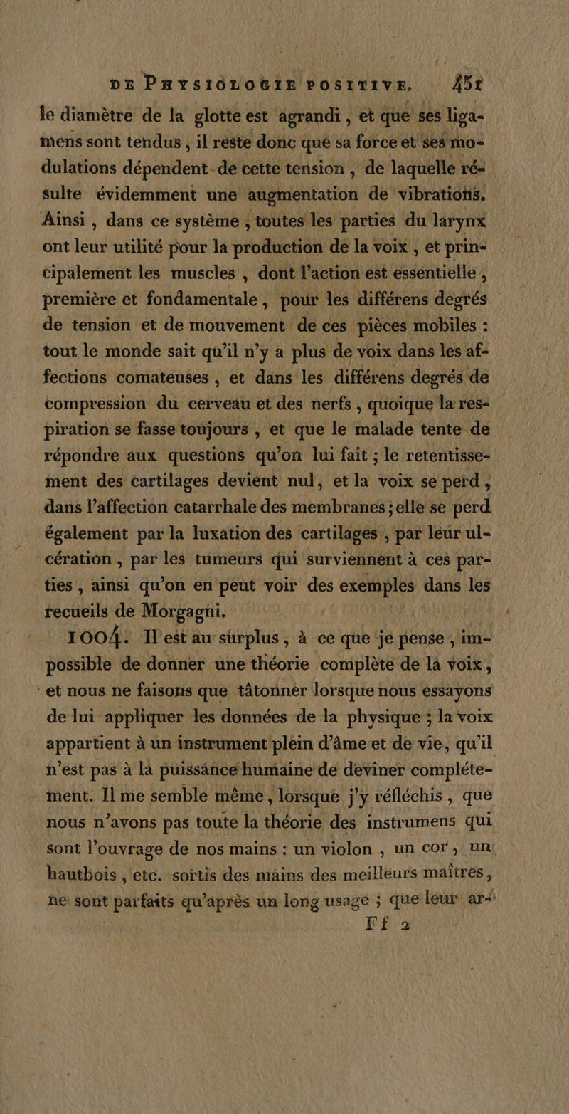 be Paystôorotte POSITIVE, Mit le diamètre de la glotte est agrandi, et que ses liga- mens sont tendus , il reste donc qué sa force et ses mo- dulations dépénieé. -dé cette tension, de laquelle ré= sulte évidemment une augmentation de vibrations. Ainsi , dans ce système , toutes les parties du larynx ont leur utilité pour la production de la voix , et prin- cipalement les muscles , dont l’action est essentielle ; première et fondamentale, pour les différens degrés de tension et de mouvement de ces pièces mobiles : tout le monde sait qu’il n’y a plus de voix dans les af- fections comateuses , et dans les différens degrés de compression du cerveau et des nerfs , quoique la res- piration se fasse toujours , et que le malade tente de répondre aux questions qu'on lui fait ; le retentisse- ment des cartilages devient nul, et la voix se perd , dans l’affection catarrhale des iotibeéiet selle se perd également par la luxation des cartilages , par leur ul- cération , par les tumeurs qui surviennent à ces par- ties , ainsi qu’on en peut voir des exemples dans les Hcbis de Morgagni. 1004. Il'est au surplus, à ce que je pense , im- possible de donner une théorie complète de la voix, “et nous ne faisons que tâtonnér lorsque nous essayons de lui appliquer les données de la physique ; la voix appartient à un instrument/plein d’âmeet de vie, qu'il n’est pas à là puissance humaine de deviner compléte- ment. Il me semble même, lorsque j'y réfléchis, que nous n’ayons pas toute la théorie des instrumens qui sont l'ouvrage de nos mains : un violon , un cor, un, hautbois , etc. sortis des mains des meilleurs maïires, he: sont parait qu lis un long usage ; que leur ar&lt;