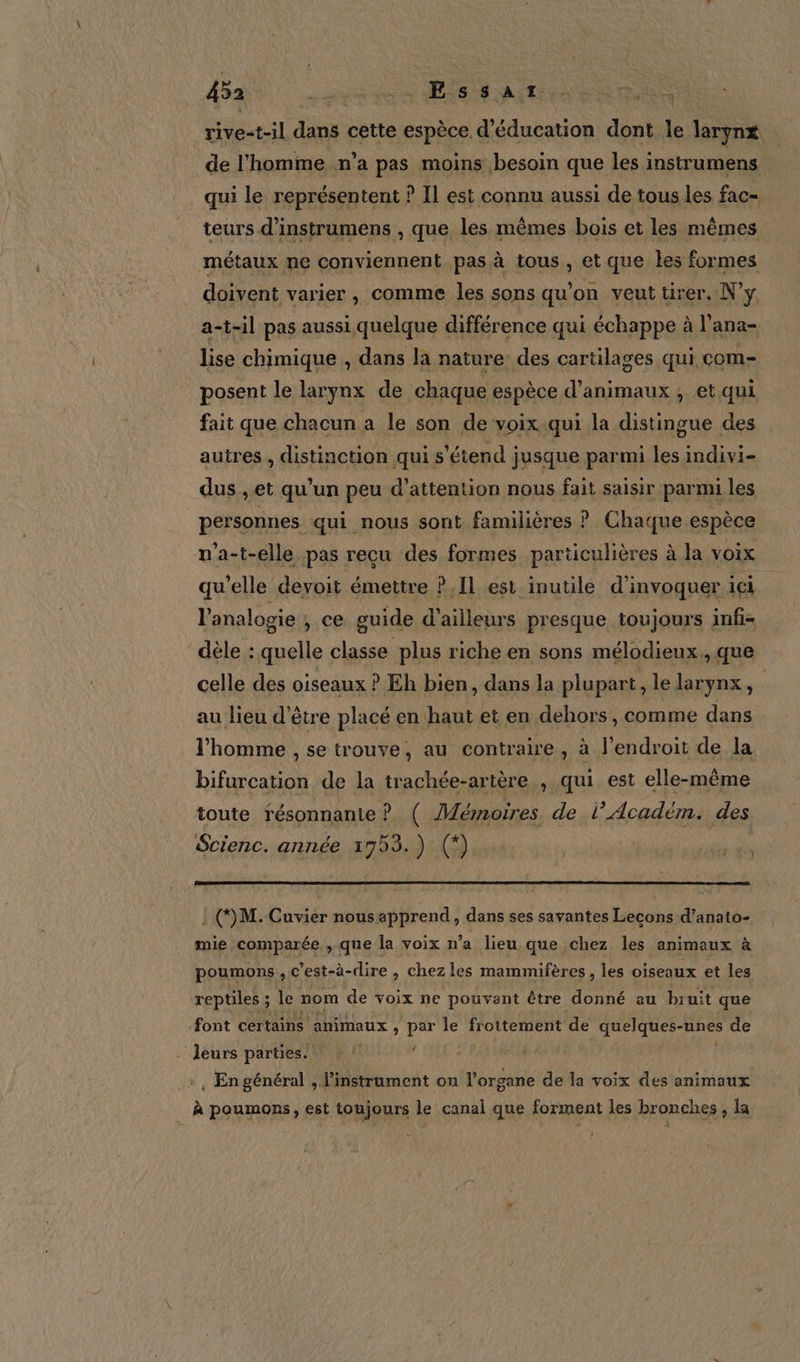 rive=t-1l va cette espèce d'éducation dont le largnx de l'homme n’a pas moins besoin que les i instrumens qui le représentent ? IL est connu aussi de tous les fac- teurs d’instrumens , que les mêmes bois et les mêmes | métaux ne conviennent pasà tous, et que les formes doivent varier , comme les sons qu'on veut tirer. N'y a-t-il pas aussi quelque différence qui échappe à l’ana- lise chimique , dans la nature: des cartilages qui com- posent le larynx de chaque espèce d'animaux ; et qui fait que chacun a le son de voix qui la distingue des autres , distinction qui s'étend jusque parmi les indivi- dus , et qu’un peu d’attention nous fait saisir parmi les personnes qui nous sont familières ? Chaque espèce n’a-t-elle pas recu des formes particulières à la voix qu’elle devoit émettre ? Il est inutile d’invoquer ici l'analogie , ce guide d’ailleurs presque toujours infi- dèle : quelle classe plus riche en sons mélodieux., que celle des oiseaux ? Eh bien, dans la plupart, le larynx, au lieu d’être placé en haut et en dehors, comme dans l’homme , se trouve, au contraire , à l'endroit de la bifurcation de la trachée-artère , qui est elle-même toute résonnante ? ( Mémoires de l’Académ. des Scienc. année 1753.) (*) : (M. Cuvier nousapprend, dans ses savantes Lecons d’anato- mie comparée , que la voix n’a lieu que chez les animaux à poumons , c’est-à-dire , chez les mammifères, les oiseaux et les reptiles ; le nom de voix ne pouvant être donné au bruit que font certains animaux, par le froitement de quelques-unes s de leurs parties. | .+, En général , l'instrument ou l’organe de la voix des animaux À poumons, est toujours le canal que forment les bronches , la