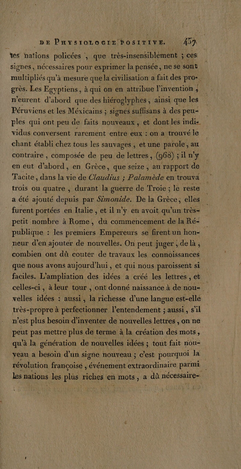 tes nations policées \ que très-insensiblèment ; à ces signes , nécessaires pour exprimer la pensée, ne se sont multipliés qu'à mesure que la civilisation a fait des pro-  grès. Les Egyptiens, à qui on en attribue l'invention , n'eurent d’abord que des hiéroglyphes , ainsi que les Péruviens et les Méxicains ; ; signes suffisans à des peu- ples qui ont peu de faits nouveaux, let dont les imdi- vidus conversent rarement entre eux : on a trouvé le chant établi chez tous les sauvages , etune parole. ,au contraire , composée de peu de lettres , (968) ; il n’y en eut d’abord, en Grèce, que seize , au rapport de Tacite, dans la vie de Claudius : Palamède en trouva trois ou quatre , durant la guerre de Troie ; le reste | a été ajouté depuis par Simonide. De la Grèce, elles | furent portées en ftalie, etiln y en avoit, qu’un très petit nombre à Rome, du commencement de la Ré- ; publique : les premiers Empereurs se frentun hon- neur d'en ajouter de nouvelles. On peut juger, de, combien ont dû couter de travaux les connoissances que nous avons aujourd’hui , et qui nous paroissent si | faciles. L’ampliation des idées a créé les lettres , et celles-ci, à leur tour, ont donné naissance à de de se velles idées : aussi, la richesse d’une langue est-elle très-propre à perfectionner l’entendement ; aussi , s’il n'est plus besoin d'inventer de nouvelles lettres , on ne peus pas mettre plus de terme à la création des mots ) qu'à la génération de nouvelles idées ; ; tout fait nou- yeau à besoin d’ un signe nouveau ; c’est pourquoi Ja révolution françoisé , événement extraordinaire parmi | Les nations les plüs riches &lt; en mots, a dû nécessaire=