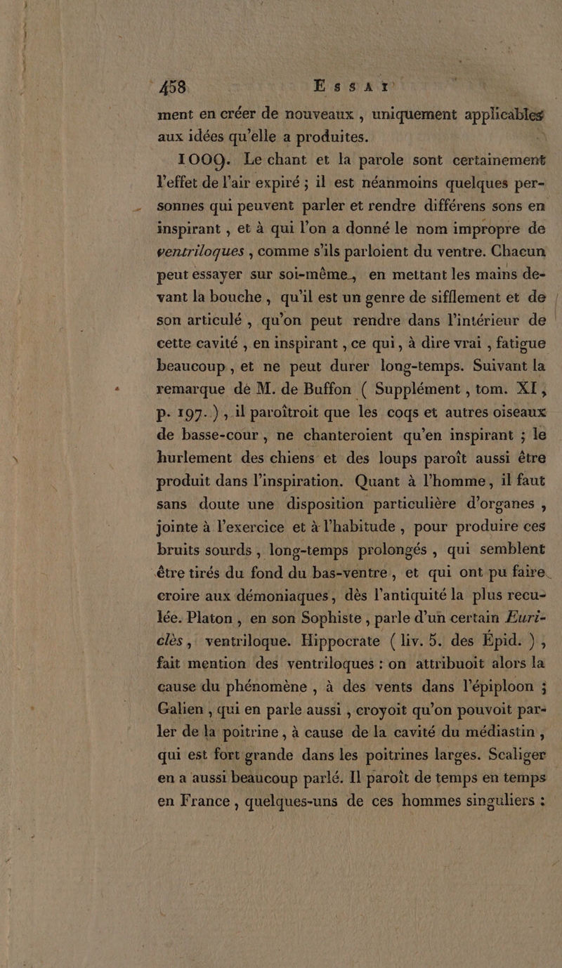 ment en créer de nouveaux , uniquement applicables aux idées qu'elle a dures 1000. Le chant et la parole sont certainement l'effet de l'air expiré ; il est néanmoins quelques per- sonnes qui peuvent parler et rendre différens sons en inspirant , et à qui l’on a donné le nom impropre de ventriloques , comme s'ils parloient du ventre. Chacun peut essayer sur soi-même, en mettant les mains de- vant la bouche, qu'il est un genre de sifflement et de | son articulé , qu’on peut rendre dans l'intérieur de cette cavité , en inspirant , Ce qui, à dire vrai , fatigue beaucoup , et ne peut durer long-temps. Suivant la remarque de M. de Buffon ( Supplément , tom. XI, p- 197.) , il paroïîtroit que les coqs et autres oiseaux de basse-cour , ne chanteroïent qu’en inspirant ; le hurlement des chiens et des loups paroît aussi être produit dans l'inspiration. Quant à l’homme, il faut sans doute une disposition particulière d'organes , jointe à l'exercice et à l'habitude, pour produire ces bruits sourds , long-temps prolongés , qui semblent être tirés du fond du bas-ventre, et qui ont pu faire. croire aux démoniaques, dès l'antiquité la plus recu- lée. Platon , en son Sophiste, parle d’un certain Eurt- clès, ventriloque. Hippocrate (liv. 5. des Épid. ), fait mention des ventriloques : on attribuoit alors la cause du phénomène , à des vents dans l'épiploon i Galien , qui en parle aussi , croyoit qu’on pouvoit par- ler de la poitrine , à cause de la cavité du médiastin, qui est fort nds dans les poitrines larges. Scaliger en a aussi beaucoup parlé. Il paroît de temps en temps en France , quelques-uns de ces hommes singuliers :