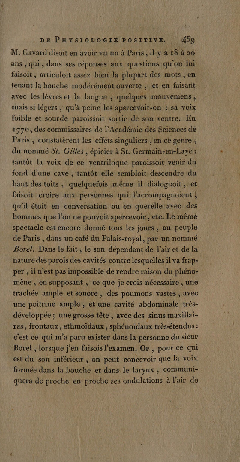 M. Gavard disoit en avoir vu un à Paris ,il y à 18 à 26 ans , qui , dans ses réponses aux questions qu'on lui faisoit , articuloit assez bien la plupart des mots , en tenant la bouche modérément ouverte , et en faisant avec les lèvres et la langue , quelques mouvemens ; mais si légers ; qu’à peine les apercevoit-on : sa voix foible et sourde paroissoit sortir de son ventre. En 1770, des commissaires de l’Académie des Sciences de Paris , consiatèrent les effets singuliers , en ce genre du nommé Sr. Gilles , épicier à St. Germain-en-Laye: tantôt la voix de ce ventriloque paroissoit venir du fond d’une cave , tantôt elle sembloit descendre du haut des toits , quelquefois même il dialoguoit , et faisoit croire aux personnes qui l’accompagnoient } qu’il étoit en conversation ou en querelle avec: des hommes que l’on ne pouvoit apercevoir, etc. Le même spectacle est encore donné tous les jours , au peuple de Paris , dans un café du Palais-royal, par un nommé Borel. Dans le fait, le son dépendant de l'air et de la nature des parois des cavités contre lesquelles il va frap- per ,il n’est pas impossible de rendre raison du phéno- mène , en supposant , ce que je crois nécessaire , une trachée ample et sonore , des poumons vastes , avec une poitrine ample , et une cavité abdominale très- développée; une grosse tête , avec des sinus maxillai- res, frontaux, ethmoïdaux , sphénoïdaux très-étendus : c’est ce qui m’a paru exister dans la personne du sieur Borel , lorsque j'en faisois l'examen. Or , pour ce qui est du son inférieur , on peut concevoir que la voix formée dans la bouche et dans le larynx , communi- quera de proche en proche ses ondulations à l'air de