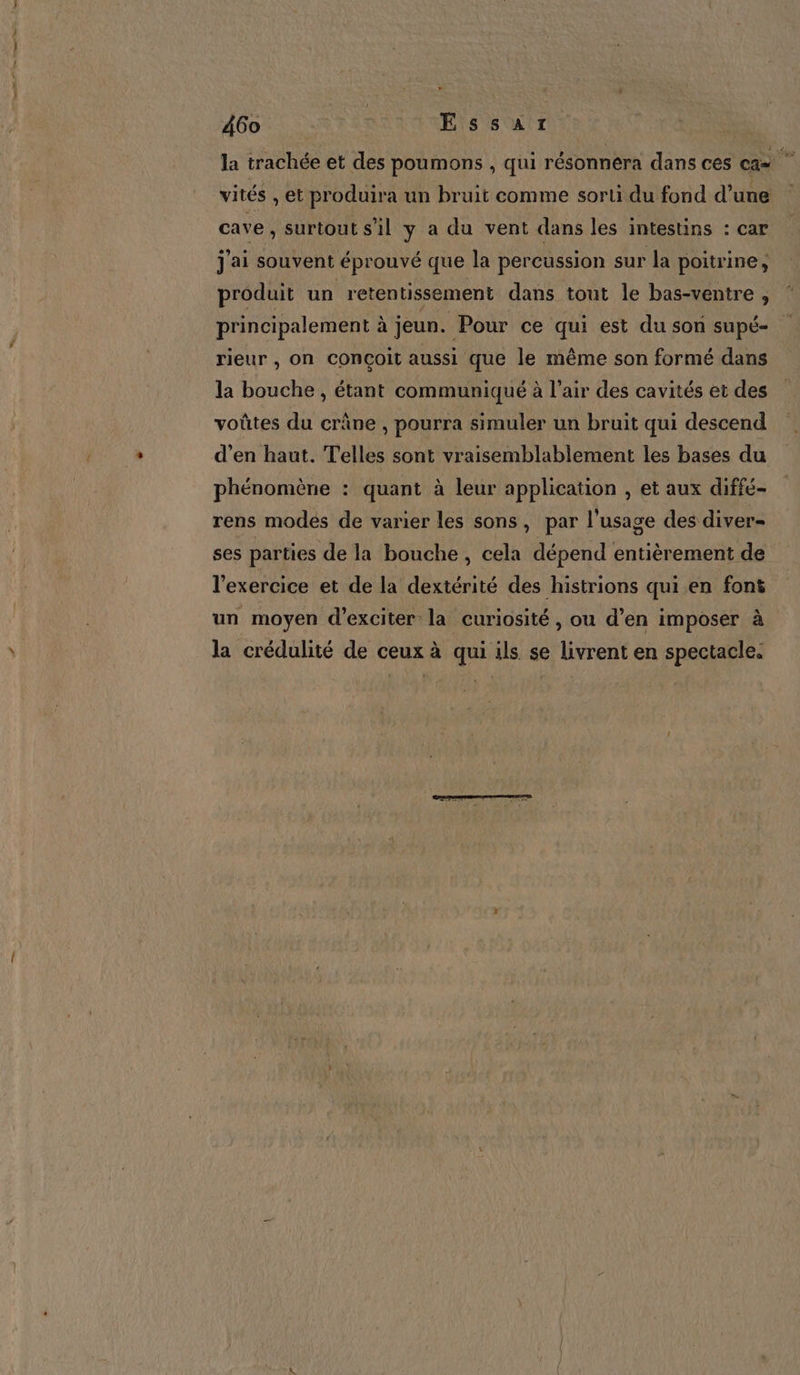 la trachée et des poumons , qui résonnera dans ces cas vités , et produira un bruit comme sorti du fond d’une cave , Surtout s'il y a du vent dans les intestins : car j'ai souvent éprouvé que la percussion sur la poitrine, produit un retentissement dans tout le bas-ventre , ‘ principalement à jeun. Pour ce qui est du son supé- rieur , On COnçoit aussi que le même son formé dans la bouche , étant communiqué à l’air des cavités et des voûtes du crâne , pourra simuler un bruit qui descend d’en haut. Telles sont vraisemblablement les bases du phénomène : quant à leur application , et aux diffé- rens modes de varier les sons, par l'usage des diver- ses parties de la bouche, cela dépend entièrement de l'exercice et de la dextérité des histrions qui.en font un moyen d’exciter la curiosité , ou d’en imposer à la crédulité de ceux à qui ils se livrent en spectacle.