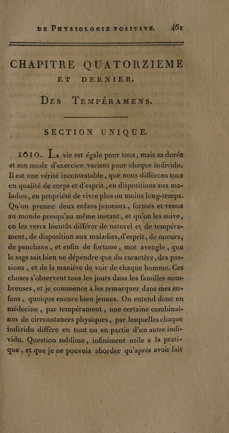f be PnysiorLocrez POSITIVE 46% CHAPITRE QUATORZIEME ET DERNIER. Des PRE un : SECTION UNIQUE. 1010. La vie est égale pour tous, mais sa durée et son mode d’exercice varient pour chaque individu. Il est une vérité incontestable, que nous différons tous en qualité de corps et d'esprit ,en dispositions aux ma- ladies, en propriété de vivre plus ou moins long-temps. Qu'on prenne deux enfans jumeaux, formés et venus au monde presqu'au même instant, et qu'on les suive, _on les verra bientôt différer de naturel et de tempéra= ment, de disposition aux maladies, d'esprit, dé mœurs, de penchans , et enfin de fortune , mot aveugle , que : le sage sait bien ne dépendre que du caractère, des pas sions , et de la manière de voir de chaque homme. Ces choses s’observent tous les jours dans les familles nom- breuses , et je commence à les remarquer dans mes en- fans , quoique encore bien jeunes. On entend donc en médecine , par tempérament , une certaine combinai- son de circonstances physiques ÿ par lesquelles chaque individu diffère en tout ou en partie d’un autre indi- vidu. Question sublime , infiniment utile à la prati- que » et que je ne pouvois aborder qu'après avoir fait