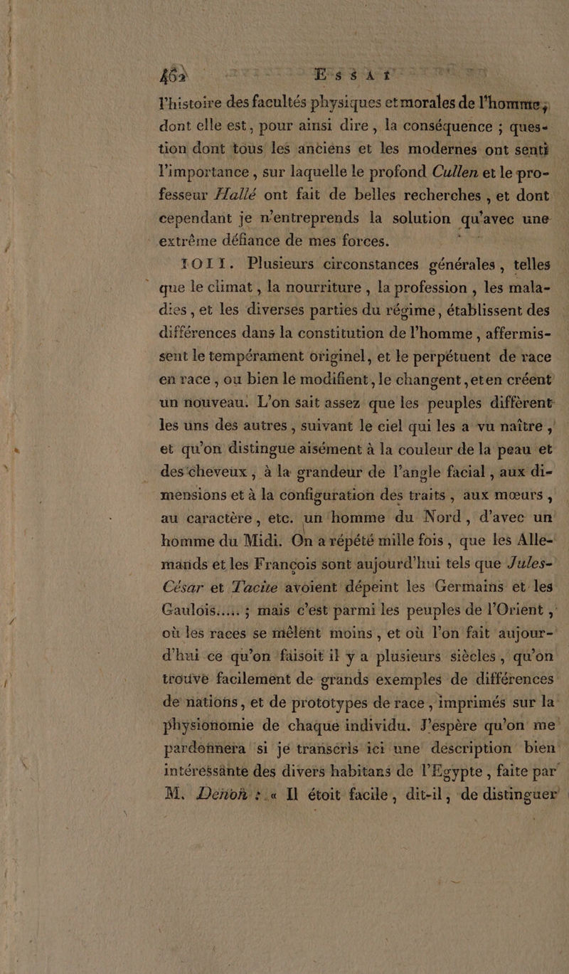 l’histoire des facultés physiques etmorales de l'homme; dont elle est, pour ainsi dire , la conséquence ; ques- tion dont tous les anciens et les modernes ont senti l'importance , sur laquelle le profond Cullen et le pro- fesseur Æ/allé ont fait de belles recherches , et dont cependant je n’entreprends la solution qu avec une extrême défiance de mes forces. TOIT. Plusieurs circonstances générales , telles _ que le climat , la nourriture , la profession , les mala- dies , et les diverses parties du régime, établissent des aff “ences dans la constitution de l’homme , affermis- sent le tempérament originel, et le perpétuent de race en race , ou bien lé modifient , le changent ,eten créent un nouveau. L'on sait assez que les peuples diffèrent les uns des autres , suivant le ciel qui les a vu naître , et qu'on distingue aisément à la couleur de la peau et des cheveux , à la grandeur de l’angle facial , aux di- mensions et à la configuration des traits, aux mœurs, au caractère, etc. un homme du Nord, d'avec un homme du Midi. On à répété mille fois, que les Alle- mands et les François sont aujourd’hui tels que Jules- César et Tacite avoient dépeint les Germains et les Gauloïs..... ; maïs c’est parmi les peuples de l'Orient , où les races se mêlent moins, et où l’on fait aujour- d'hui ce qu’on füäisoit il y a plusieurs siècles, qu’on trouve facilement de grands exemples de différences de nations, et de prototypes de race , imprimés sur la physionomie de chaque individu. J'espère qu’on me pardohnéra si jé transéris ici une description bien intéréssante des divers habitans de l'Egypte , faite par’ M, Deñok : .« Il étoit facile, dit-il, de distinguer :