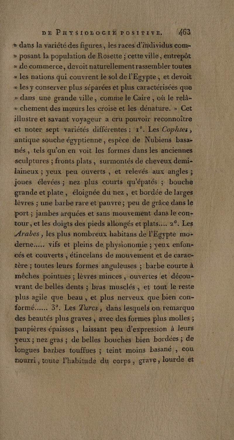 » dans la variété des figures, les races d'individus com- » posant la population de Rosette ; cette ville, entrepôt » de commerce, devoit naturellement rassembler toutes » les nations qui couvrent le sol de l'Egypte ; et devoit » les ÿ conserver plus séparées et plus caractérisées que » dans une grande ville, comme le Caire , où Le relä- » chement des mœurs les croise et les dénature. » Cet illustre et savant voyageur a cru pouvoir reconnoître et noter sept variétés différentes : x°. Les Cophtes , antique souche égyptienne, espèce de Nubiens basa- nés, tels qu’on en voit les formes dans les anciennes sculptures ; fronts plats, surmontés de cheveux demi- laineux ; yeux peu ouverts , et relevés aux angles ; joues élevées ; nez plus courts qu’épatés ; bouche grande et plate, éloignée du nez, et bordée de larges lèvres ; une barbe rare et pauvre; peu de grâce dans lé port ; jambes arquées et sans mouvement dans le con- tour , et les doigts des pieds allongés et plats... 29. Les Arabes , les plus nombreux habitans de l'Egypte mo- derne.... vifs et pleins de physiotiomie ; yeux enfon- cés et couverts , étincelans de mouvement et de carac- tère ; toutes leurs formes anguleuses ; barbe courte à mèches pointues ; lèvres minces , ouvertes et déeou- vrant de belles dents ; bras musclés , et tout le reste plus agile que beau, et plus nerveux que bien con- formé... 3°. Les Turcs, dans lesquels on remarque des beautés plus graves , avec des formes plus molles ; paupières épaisses , laissant peu d'expression à leurs yeux ; nez gras ; de belles bouches bien bordées ; de longues barbes touffues ; teint moins basané , cou nourri , toute l'habitude du corps, grave; lourde et