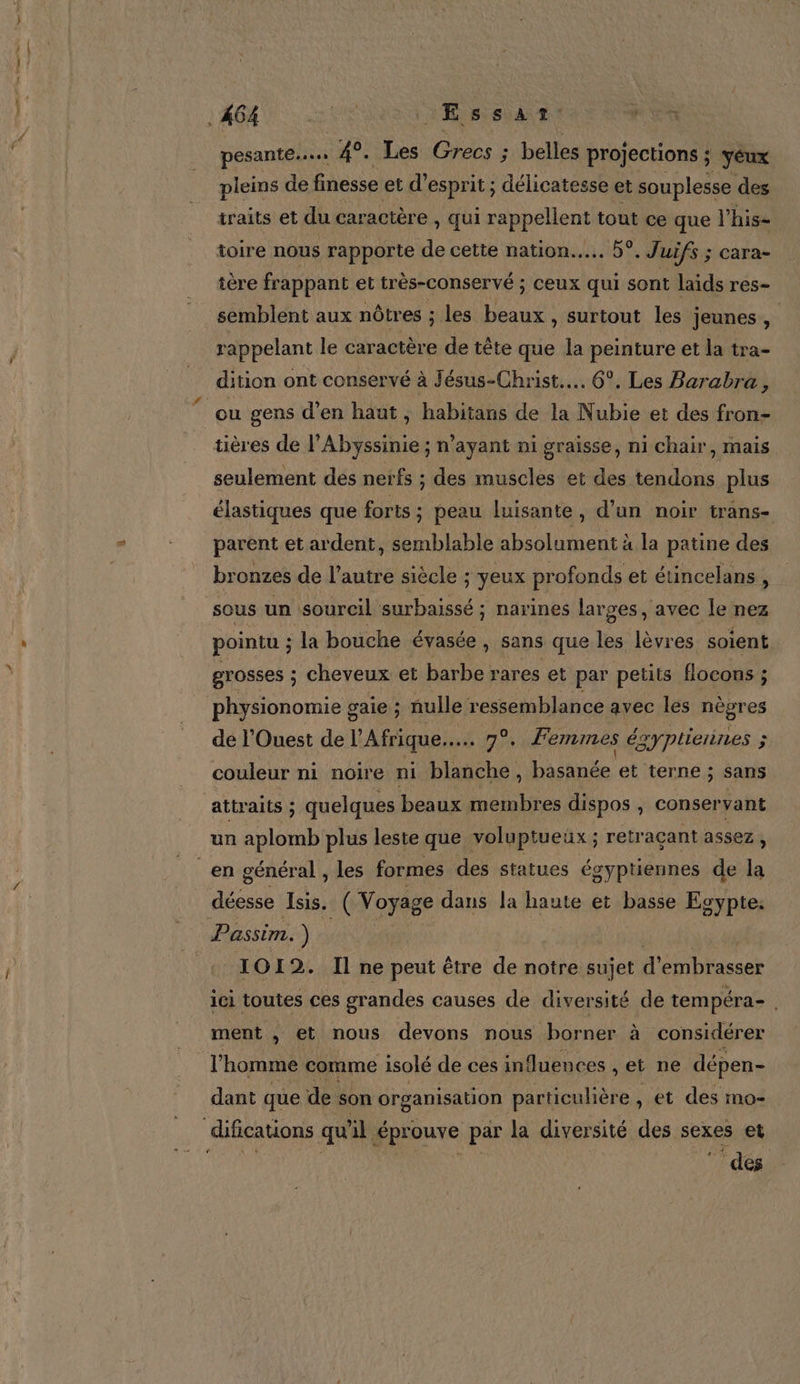 pesante... 4°. Les Grecs ; ; belles projections ; yeux pleins de finesse et d'esprit ; délicatesse et souplesse des traits et du caractère , qui rappellent tout ce que l’his- toire nous rapporte de cette nation... 6°. Juifs ; cara- tère frappant et très-conservé ; ceux qui sont laïids res- semblent aux nôtres ; les us surtout les jeunes, rappelant le car actère de tête que la peinture et la tra- dition ont conservé à Jésus-Christ... 6°. Les Barabra, ou gens d'en haut, habitans de la N ubie et des fron- tières de l’Abyssinie ; n'ayant ni graisse, ni chair , Mais seulement des nerfs ; des muscles et des tendons plus élastiques que forts ; peau luisante, d’un noir trans- parent et ardent, semblable absolument à la patine des bronzes de l’autre siècle ; yeux profonds et étincelans, pointu ; la bouche évasée » Sans que les lèvres soient grosses ; cheveux et barbe rares et par petits flocons ; physionomie gaie ; nulle ressemblance avec les nègres de l'Ouest de l'Afrique... 7°. Femmes égyptiennes ; couleur ni noire ni blanche, Dhshnée et terne ; sans un aplomb plus leste que voluptueux ; retraçant assez , IOI 2. Il ne peut être de notre sujet d’ ans ici toutes ces grandes causes de diversité de tempéra- . ment , et nous devons nous borner à considérer l'honé comme isolé de ces induences , et ne dépen- dant que de son organisation particulière , et des mo- f N 1} s Ê \ È SE des