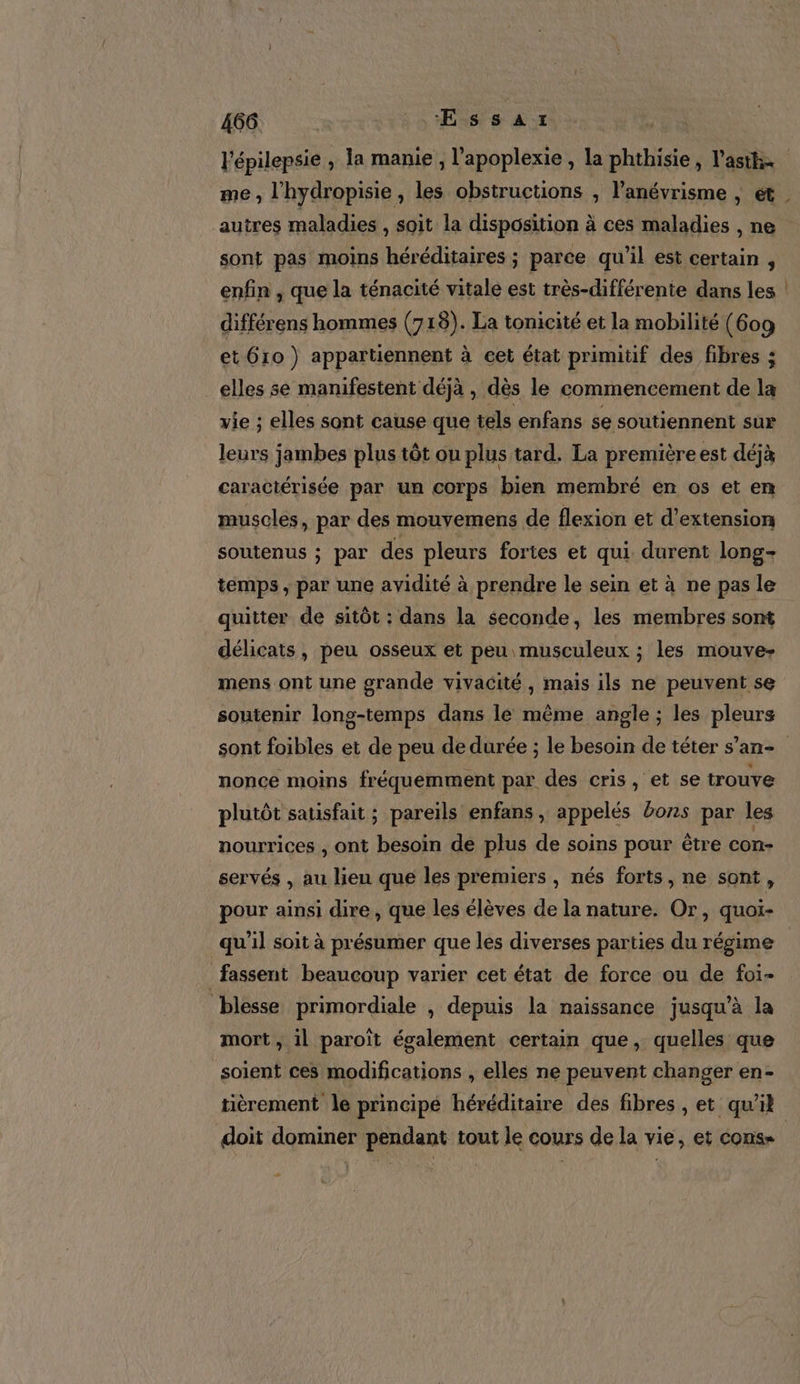 me, l'hydropisie , les obstructions , l’anévrisme , ét autres maladies , Soit la disposition à ces maladies , ne sont pas moins héréditaires ; parce qu'il est certain , enfin , que la ténacité vitale est très-différenie dans les différens hommes (718). La tonicité et la mobilité (609 et 610 ) appartiennent à cet état primitif des fibres ; elles se manifestent déjà , dès le commencement de la vie ; elles sont cause que tels enfans se soutiennent sur leurs jambes plus tôt ou plus tard. La première est déjà caractérisée par un corps bien membré en os et en muscles, par des mouvemens de flexion et d'extension soutenus ; par des pleurs fortes et qui durent long- temps , par une avidité à prendre le sein et à ne pas le quitter de sitôt : dans la seconde, les membres sont délicats, peu osseux et peu musculeux ; les mouve- mens ont une grande vivacité , mais ils ne peuvent se soutenir long-temps dans le même angle ; les pleurs nonce moins fréquemment par des cris, et se trouve plutôt satisfait ; pareils enfans , appelés bons par les nourrices , ont besoin de plus de soins pour être con- servés , au lieu que les premiers , nés forts, ne sont, pour ainsi dire, que les élèves de la nature. Or, quoi- | qu'il soit à présumer que les diverses parties du régime fassent beaucoup varier cet état de force ou de fo1- blesse primordiale , depuis la naissance jusqu’à la mort, il paroït également certain que, quelles que soient ces modifications , elles ne peuvent changer en- tièrement le principé héréditaire des fibres , et qu’il doit dominer pendant tout le cours de la vie, et cons -