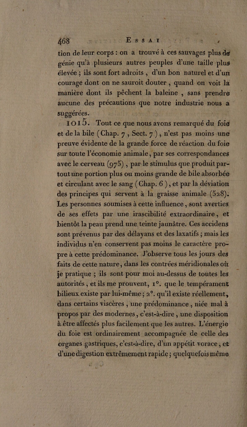 tion de leur corps : on à trouvé à ces sauvages plus de génie qu’à plusieurs autres peuples d’une taille plus élevée ; 1ls sont fort adroits, d’un bon naturel et d’un courage dont on ne sauroïit douter , quand on voit la manière dont ils pêchent la baleine , sans prendre aucune des précautions que notre industrie nous a suggérées. è | va 1019. Tout ce que nous avons remarqué du foid et de la bile (Chap. 7 , Sect. 7 ), n’est pas moins une preuve évidente de la grande force de réaction du foie sur'toute l’économie animale, par ses correspondances avec le cerveau (975) , par:le stimulus que produit par- tout une portion plus ou moins grande de bile absorbée et circulant avec le sang (Chap. 6 ) , et par la déviation des principes qui servent à la graisse animale (528). Les personnes soumises à cette influence sont averties de ses effets par une irascibilité extraordinaire, et bientôt la peau prend une teinte jaunâtre. Ces accidens sont prévenus par des délayans et des laxatifs ; mais les individus n’en conservent pas moins le caractère pro- pre à cette prédominance. J’observe tous les jours des faits de cette nature, dans les contrées méridionales où je pratique ; ils sont pour moi au-dessus de toutes les autorités , et ils me prouvent, 1°. que le tempérament bilieux existe par lui-même ; 2°. qu’il existe réellement, dans certains viscères , une prédominance , niée mal à propos par des modernes, c’est-à-dire , une disposition à être affectés plus facilement que les autres. L'énergie du foie est ordinairement accompagnée de celle des organes gastriques, c’est-à-dire, d’un appétit vorace, et d’une digestion extrêmement rapide ; quelquefoismême re