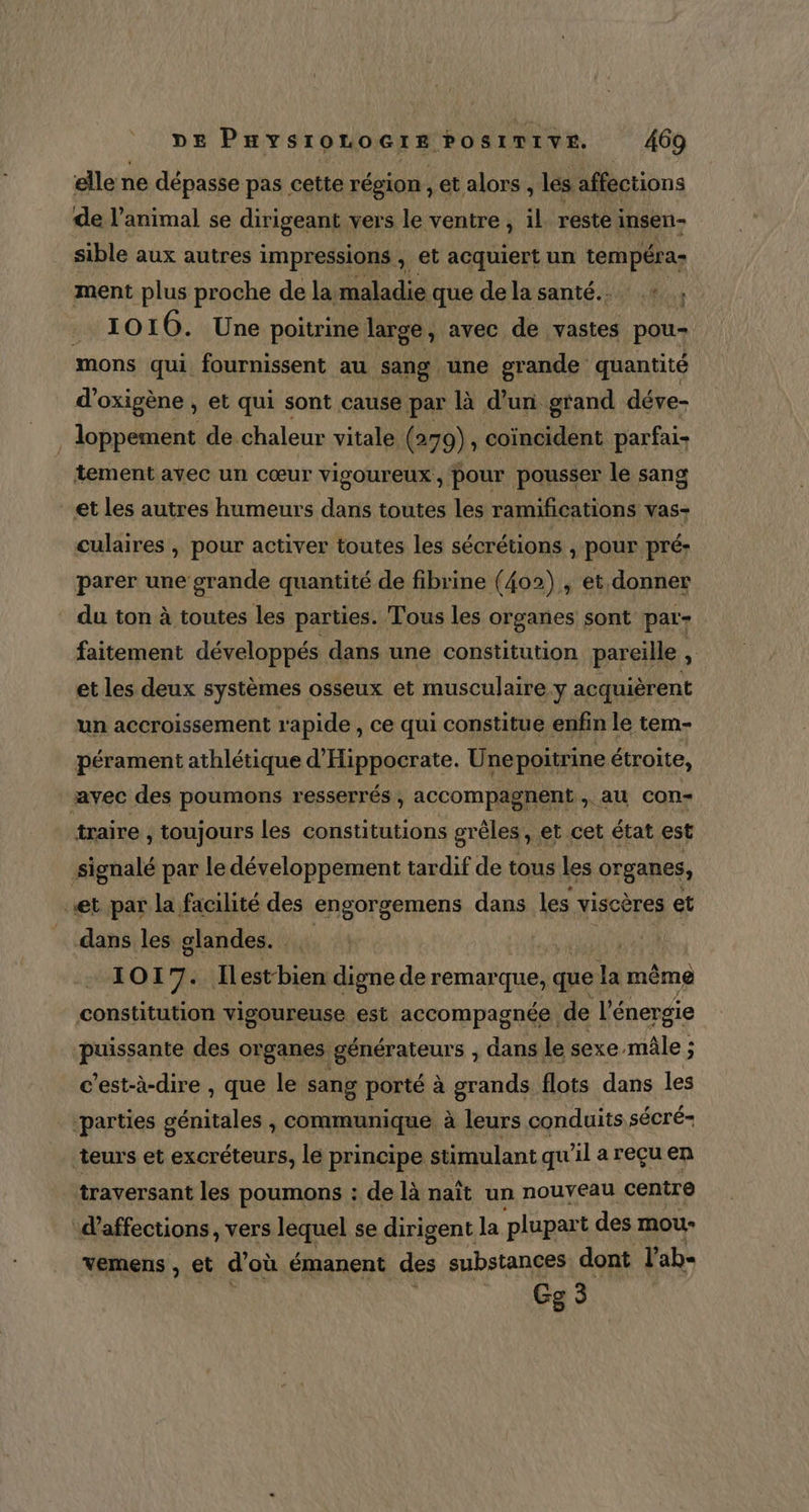 elle ne dépasse pas cette région , ét alors , les affections de l'animal se dirigeant vers le ventre, il réste insen- sible aux autres impressions , et acquiert un tempéra; ment plus proche de la maladie que dela santé... + ; 1010. Une poitrine large, avec de vastes pou- mons qui fournissent au sang une grande quantité d’oxigène , et qui sont cause par là d’un grand déve- loppement de chaleur vitale (279) , coïncident parfai- tement avec un cœur VISOUTEUX , pour pousser le sang et les autres humeurs dans toutes les ramifications vas: culaires , pour activer toutes les sécrétions ; pour pré- parer une grande quantité de fibrine (402), et donner * du ton à toutes les parties. Tous les organes sont par- faitement développés dans une constitution pareille A et les deux systèmes osseux et musculaire y acquièrent un accroissement rapide , ce qui constitue enfin le tem- pérament athlétique d'Hippocrate. Unepoitrine étroite, avec des poumons resserrés, accompagnent, au con- traire , toujours les constitutions grèles, et cet état est signalé par le développement tardif de tous les organes, et par la facilité des engorgemens dans les viscères et _ dans les glandes. Ki: | 1017. Hest-bien digne de remarque, que la même constitution vigoureuse est accompagnée, de l'énergie puissante des organes générateurs , dans le sexe mâle ; c'est-à-dire , que le sang porté à grands flots dans les ‘parties génitales , communique à leurs conduits sécré= teurs et excréteurs, le principe stimulant qu'il a reçu en traversant les poumons : de là naît un nouveau centre d'affections, vers lequel se dirigent la plupart des mou- vemens , et d où émanent des substances dont l’ab- Ge 3
