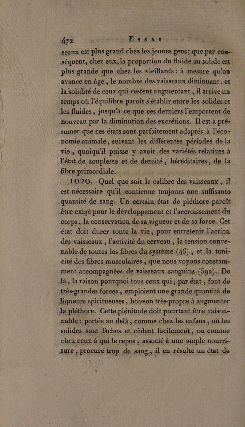 seaux est plus grand chez les jeunes gens; que par com séquent, chez eux, la proportion du fluide au solide est plus grande que chez les vieillards : à mesure qu’on avance en âge , le nombre des vaisseaux diminuant , et la solidité de ceux qui restent augmentant, il arrive un temps où l'équilibre paroît s'établir entre les solides et les fluides, jusqu’à. ce que ces derniers l’emportent de nouveau par la diminution des excrétions. ILest à pré- .sumer que ces états sont parfaitement adaptés à léco- nomie animale, suivant les différentes périodes, de la vie, quoiqu'il puisse y avoir des variétés relatives à Yétat de souplesse et de densité, héréditaires, de la fibre primordiale. ( 1020. Quel que soit le calibre des vaisseaux , il . est nécessaire qu'il .contienne toujours une suffisante quantité de sang. Un certain état de pléthore paroït être exigé pour le dévéléppement et l'accroissement du corps, la conservation de sa vigueur et de sa force. Get état doit durer toute la. vie, pour entretenir l’action des vaisseaux , l’activité du cerveau , la tension conve- nable. de toutes les fibres du système (46), et la toni- cité des fibres musculaires , que nous voyons constam- ment accompagnées de vaisseaux, sanguins, (92). De là, la raison pourquoi tous ceux qui, par état , font de très-orandes forces , emploient une grande quantité de liqueurs spiritueuses , boisson très-propre à augmenter Ja pléthore. Cette plénitude doit pourtant être raison- -nable:: portée au delà ; comme chez les enfans , où les solides sont lâches et cèdent facilement, ou comme chez ceux à qui le repos ; associé à une ample nourri- ture , procure trap de. sang., il en résulte un état de e