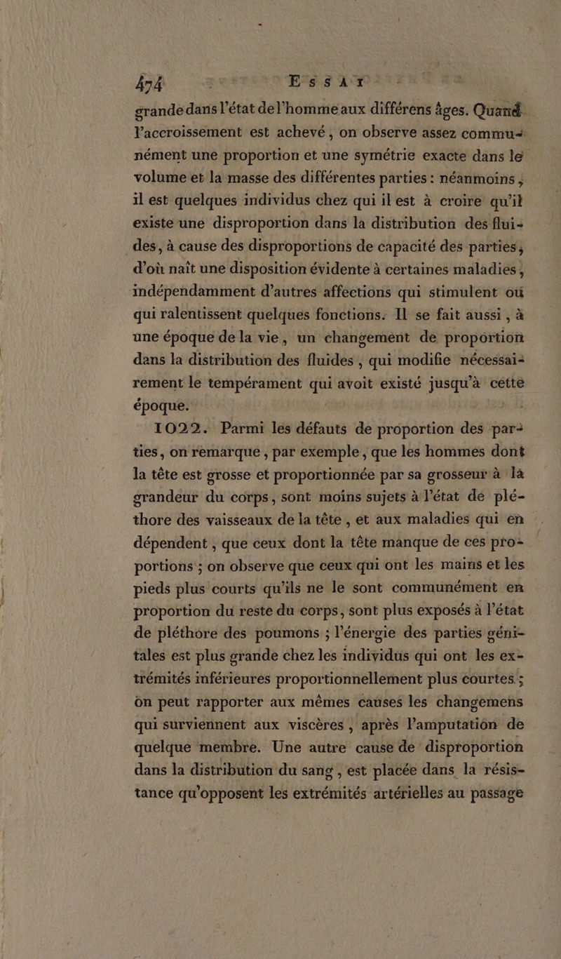 grande dans l’état de l'homme aux différens âges. Quand. l’accroissement est achevé, on observe assez commu nément une proportion et une symétrie exacte dans le volume et la masse des différentes parties : néanmoins, il est quelques individus chez qui ilest à croire qu'il existe une disproportion dans la distribution des flui+ des, à cause des disproportions de capacité des parties, d’où naït une disposition évidente à certaines maladies, indépendamment d’autres affections qui stimulent où qui ralentissent quelques fonctions. Il se fait aussi , à une époque de la vie, un changement de proportion dans la distribution des fluides , qui modifie nécessai- rement le tempérament qui avoit existé jusqu’à cette époque. le 1022. Parmi les défauts de proportion des par ties, on remarque , par exemple , que les hommes dont la tête est grosse et proportionnée par sa grosseur à là grandeur du corps, sont moins sujets à l’état de plé- thore des vaisseaux de la tête , et aux maladies qui en dépendent , que ceux dont la tête manque de ces pro portions ; on observe que ceux qui ont les mains et les pieds plus courts qu’ils ne le sont communément en proportion du reste du éorps, sont plus exposés à l'état de pléthore des poumons ; l’énergie des parties gént- tales est plus grande chez les individus qui ont les ex- trémités inférieures proportionnellement plus courtes ; on peut rapporter aux mêmes causes les changemens qui surviennent aux viscères , après l’amputation de quelque membre. Une autre cause de disproportion dans la distribution du sang , est placée dans la résis- tance qu'opposent les extrémités artérielles au passage