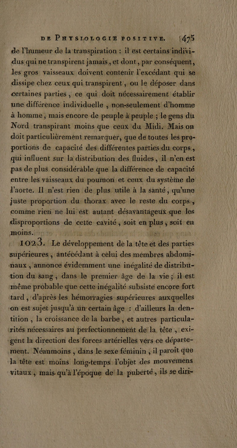 de l'humeur de la ‘transpiration : il est certains'indivi- dus qui ne transpirent jamais, et dont , par conséquent, les gros vaisseaux doivent contenir l’excédant qui se dissipe chez ceux qui transpirent , ou le déposer dans : certaines parties, ce qui doit nécessairement établir une différence individuelle ; non-seulement d'homme à homme, mais encore de peuple à peuple ; le gens du Nord transpirant moins que ceux du Midi: Mais on doit particulièrement remarquer, que de toutes les pro- portions de capacité des différentes païties du corps, qui influent sur la distribution des fluides , il n’en est pas de plus considérable que la différence de capacité entre les vaisseaux du poumon: et ceux du système de l'aorte. Il n’est rien de plus utile à la santé, qu’une juste proportion du:thorax avec le reste du corps, comme rieri ne lui ést autant désavantageux-que les disproportions de cette cavité, soit en plus, soit en moins. | ha: jee | 1023. Le dits de la tête et des parties supérieures , antécédant à celui des mémbres abdomi- maux , annonce évidemment une inécalité de distribu- tion du sang , dans le premier âge de la vie ; ibest même probable que cette inégalité subsiste encore fort tard , d’après les hémorragies supérieures auxquelles on est sujet jusqu’à un certain âge : d’ailleurs la den- tition , la croissance de la barbe , et autres particula- ‘rités nécessaires au perfectionneinent de la tête , exi- -gent la direction des forces artérielles vérs ce départe- ment. Néanmoins , dans le sexe féminin , il paroît que la tête est moins long-temps l’objet des mouvemens vitaux, mais. qu’à l'époque della puberté , ils se dini-