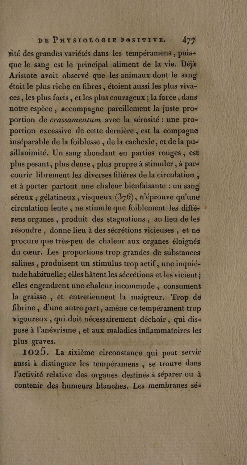 pe Paysroroair PesiTive. 479 sité des grandès variétés dans les tempéramens , puis- que le sang est le principal ‘aliment de la vie. Déjà Aristote avoit observé que.les animaux dont le sang étoit le plus riche en fibres , étoient aussi les plus viva- ces , les plus forts , et les plus courageux ; la force , dans notre espèce , accompagne pareillement la juste pro- portion de crassamentum avec la sérosité : une pro- portion excessive de cette dernière , est la compagne inséparable de la foiblesse , de la cachexie, et de la pu- sillanimité. Un sang abondant en parties rouges , est plus pesant, plus dense ; plus propre à stimuler , à par- courir librement les diveyses filières de la circulation , et à porter partout une chaleur bienfaisante : un sang séreux ; gélatineux, visqueux (376), n’éprouve qu’une _ circulation lente ; ne stimule que foiblement les diffé- rens organes , produit des stagnations , au lieu de les résoudre , donne lieu à des sécrétions vicieuses , et ne procure que très-peu de chaleur aux organes éloignés du cœur. Les proportions trop grandes de substances salines , produisent un stimulus trop actif, une inquié- tude habituelle; elles hâtent les sécrétions et les vicient: elles engendrent une chaleur incommode ; consument la graisse , et entretiennent la maigreur. Trop de fibrine , d’une autre part, amène ce tempérament trop vigoureux , qui.doit nécessairement déchoiïr, qui dis- pose à l’anévrisme , et aux maladies inflammatoires les plus graves. s Met ide) 1025. La sixième circonstance qui peut servir aussi à distinguer les tempéramens , se trouve dans l’activité relative des organes destinés à séparer ou à contenir des humeurs blanches. Les membranes sé: