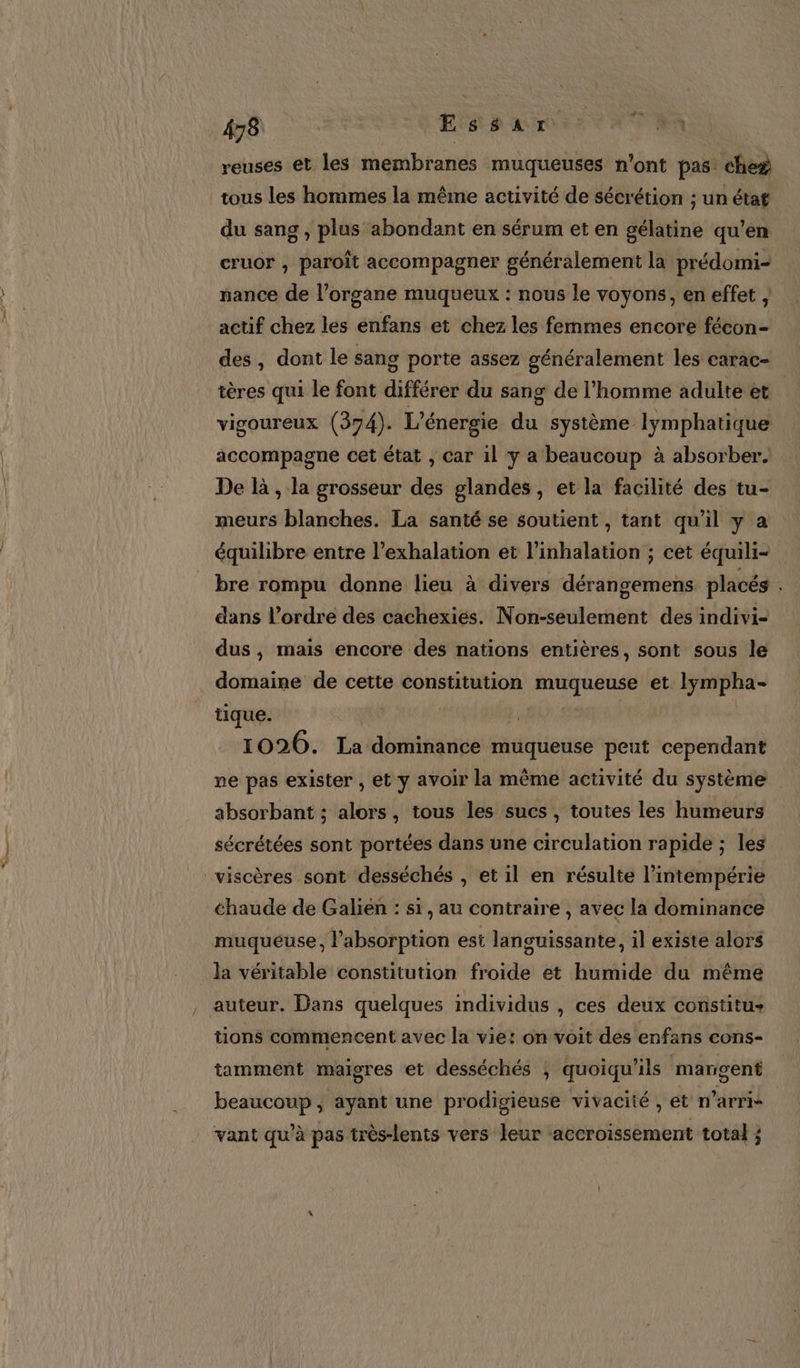 458 | Essar 5 A reuses et les membranes muqueuses n'ont pas: che# tous les hommes la même activité de sécrétion ; un état du sang , plus abondant en sérum et en gélatine qu’en cruor , paroît accompagner généralement la prédomi- nance de l'organe muqueux : nous le voyons, en effet actif chez les enfans et chez les femmes encore fécon- des , dont le sang porte assez généralement les carac- tères qui le font différer du sang de l’homme adulte et vigoureux (374). L'énergie du système lymphatique accompagne cet état , car il y a beaucoup à absorber. De là , la grosseur des glandes, et la facilité des tu- meurs blanches. La santé se soutient , tant qu'il y a équilibre entre l’exhalation et l’inhalation ; cet équili- bre rompu donne lieu à divers dérangemens placés dans l’ordre des cachexies. Non-seulement des indivi- dus , mais encore des nations entières, sont sous le domaine de cette constitution muqueuse et lympha- tique. : | 1026. La dominance muqueuse peut cependant ne pas exister , et y avoir la même activité du système absorbant ; alors, tous les sucs , toutes les humeurs sécrétées sont portées dans une circulation rapide ; les viscères sont desséchés , et il en résulte l’intempérie chaude de Galién : si, au contraire , avec la dominance muqueuse, l’absorption est languissante, il existe alors la véritable constitution froide et humide du même auteur. Dans quelques individus , ces deux constitu+ tions commencent avec la vie: on voit des enfans cons- tamment maigres et desséchés ; quoiqu'ils marigent beaucoup, ayant une prodigieuse vivacité , et n’arri- vant qu’à pas très-lents vers leur accroissement total ;