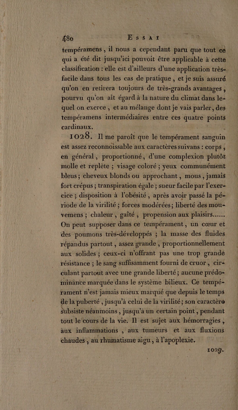 : 48v LS CSS at tempéramens , il nous a cependant paru que tout cé qui a été dit jusqu'ici pouvoit être applicable à cette classification : elle est d’ailleurs d’une application très=. facile dans tous les cas de pratique , et je suis assuré qu’on en retirera toujours de très-grands avantages ; pourvu qu'on ait égard à la nature du climat dans le- quel on exerce , et au mélange dont je vais parler, des tempéramens intermédiaires entre ces quatre PE cardinaux. 1028. Ilme paroît que le tempérament sanguin est assez reconnoissable aux caractères suivans : COTPS ; en général y proportionné, d’une complexion plutôt molle et replète ; visage coloré ; yeux communément bleus ; cheveux blonds ou approchant, mous , jamais fort crépus ; transpiration égale ; sueur facile par l’exer- cice ; disposition à l’obésité , après avoir passé la pé- riode de la virilité ; forces modérées; liberté des mou vemens ; chaleur , gaîté , propension aux plaisirs... On peut supposer dans ce tempérament, un cœur et des poumons très-développés ; la masse des fluides répandus partout , assez grande , proportionnellement aux solides ; ceux-ci n’offrant pas une trop grande résistance ; le sang suffisamment fourni de cruor, cir&lt; culant partout avec une grande liberté ; aucune prédo- minänce marquée dans le système bilieux. Ce tempé- rament n'est jamais mieux marqué que depuis le temps de la puberté , jusqu’à celui de la virilité; son caractère subsiste néanmoins Ê jusqu’ à un certain point x pendant tout le‘cours de la vie. Il est sujet aux hémorragies , aux inflammations , aux tumeurs et aux fluidité chaudes ; au rhumatisme aigu, à l’apoplexie,