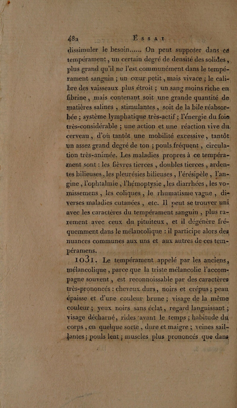 + Missinoiié le besoin... On nu AE dans cé tempérament, un certain degré de densité des solides Ft plus grand qu’il ne l’est communément dans le tempé- rament sanguin ; un cœur petit, mais vivace ; le calis bre des vaisseaux plus étroit ; un sang moins riche en fibrine , mais contenant soit une grande quantité de matières salines , stimulantes , soit de la bile réabsor- bée ; système lymphatique : très-actif ; ; l'énergie du foie très-considérable ; une action et une réaction vive du, cerveau , d’où tantôt ‘une mobilité excessive, tantôt. un assez grand degré de ton. ; pouls fréquent , circula- tion très-animée. Les maladies propres à ce tempéra- ment sont : les fièvres tierces , doubles tierces , arden- tes bilieuses, les pleurésies bilieuses , l'érésipèle , l'an gine , l'ophtalmie , l’hémoptysie , les diarrhées , les vo= missemens , les coliques , le rhumatisme yague , di« verses maladies cutanées , etc. Il neut se trouver uni avec les caracières du tempérament sanguin , plus Ta= vement avec ceux du pituiteux, et il dégénère fré- quemment dans le mélancolique : il participe alors des nuances communes aux uns et. aux autres de-ces tem- péramens. A 1031. Le tempérament. appelé par ‘BM anciens, pagne souvent , est reconnoissable par des caractères très-prononcés : cheveux. durs, noirs et crépus ; peau épaisse et d’une couleur brune ; visage de la même couleur ; yeux noirs sans éclat, regard languissant É visage décharné, rides ‘avant le temps ; habitude du À