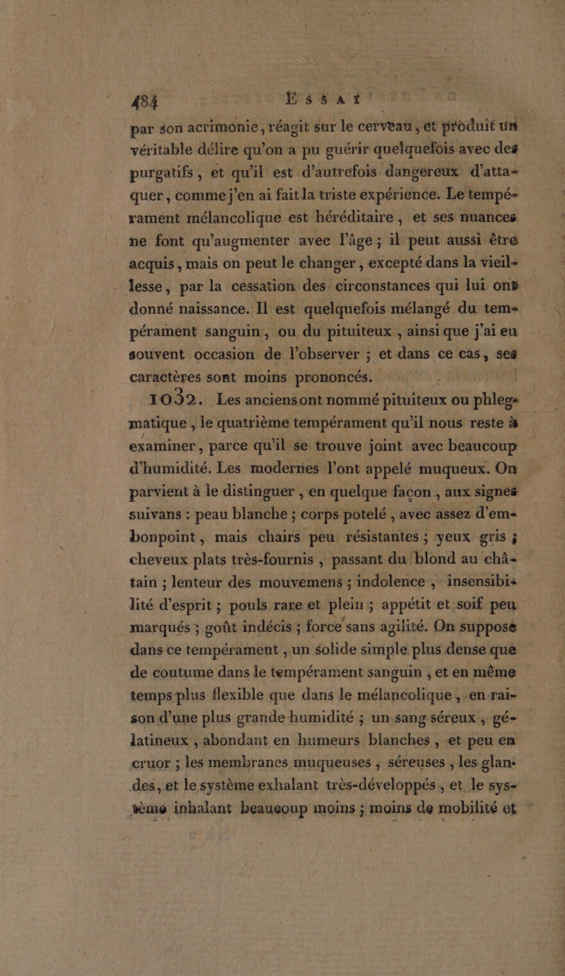 par son acrimonie , réagit sur le cerveau, ét produit un véritable délire qu’on a pu guérir quelquefois avec des purgatifs , et 15 il est d'autrefois dangereux d’atta- quer, comme j'en ai fait la triste expérience. Le tempé= rament mélancolique est héréditaire , et ses nuances ne font qu'augmenter avec l’âge ; il peut aussi ètre acquis, mais on peut le changer , excepté dans la vieil- . lesse, par la cessation des circonstances qui lui ont donné naissance. Il est quelquefois mélangé du tem= pérament sanguin, ou du pituiteux , ainsi que j'ai eu souvent occasion de T'observer ; ; et dans ce cas, ses caractères sont moins prononcés. | T 032. Les anciens ont nommé pituiteux ou phlegs j matique , le quatrième tempérament qu'il nous reste à de examiner , parce qu il se trouve joint avec beaucoup d'humidité. Les modernes l’ont appelé muqueux. On parvient à le distinguer , en quelque façon , aux signes suivans : peau Lien corps potelé , avec assez d'em bonpoint, mais chairs peu résistantes ; yeux gris j cheveux plats très-fournis | passant du blond au chä- tain ; lenteur des mouvemens ; indolence:, insensibis lité d'esprit ; pouls rare et piers ; appétit et soif peu . marqués ; goût indécis ; force’ sans agilité. On suppose dans ce tempérament , un solide simple plus dense que de coutume dans le tempérament sanguin , et en même temps plus flexible que dans le mélancolique , en rai- son d'une plus grande humidité ; un sang séreux ; gé- latineux , abondant en humeurs blanches , -et peu en cruor ; les membranes muqueuses , séreuses , les glan: des, et le système exhalant très-développés , et le sys- _tème inhalant beauçoup moins ; moins de mobilité et