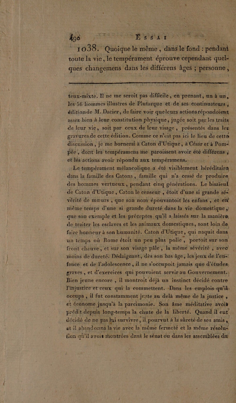 + . 2 Gien *1030F Quoique le même , dans le fond : pendant toute la vie, lé tempérament éprouve cependant quel- ques changemens dans les différens âges ; personne, teux-mixte. Il ne me seroit pas difficile, en prenant, un à un, les:56 hommes illustres de Plutarque ‘et'de ses continuateurs ; éditionde M. Dacier, de faire voir queleurs actionsrépandoient assez bien à leur, constitution physique; jugée soit par les traits de leur vie, soit par ceux de leur visage &gt; présentés dans les gravuresde cette édition. Comme ce n'est pas ici le lieu de cette discussion, je me bornerai à Caton d'Utique, à Césär et à Pom pée , dont les tempéramens me paroissent avoir été différens ; et lés actions avoir répondu aux tempéramens. JR Le tempérament mélancolique a été visiblement héréditaire | dans la famille des Catons ii famille qui n’a cessé de produire des hommes vertueux , pendant cinq générations. Le bisaïeuk de Caton d’Utique , Caton le censeur , étoit d’une si grande sé= vérité de mœurs , que son nom épouvantoit Jés enfans , et en. même temps d’une si grande dureté dans la vie domestique , que son exemple et les préceptes qu'il a laissés sur la manière, de traiter les esclaves et les animaux domestiques, sont loin de faire honneur à son humanité. Caton d' Utique, qui naquit dans un temps où Rome étoit un peu: plns polie, , portoit sur son front chauve, et sur son visage pâle, la même sévérité , avec moins de dureté. Dédaignant, dès son ‘bas âge, les jeux de Vers fance et de Vadolescence , il ne s’occupoit jamais que d’études, graves , et d'exercices qui Roumain servir au Gouvernement.) Bien ; jeune encore , il montroit déjà un instünct décidé contre l'injustice et ceux qui la commettent. Dans les emplois qu’il occupa , il fut constamment juste au delà même de la justice $ et économe jusqu’à la parcimonie. Son âme méditative avoit | prédit depuis long-temps la chute de la liberté. Quand il eut décidé de ne pas h fai survivre , ni -pourvut à la sûreté de ses amis à et il abandonna vie avec la même fermeté et la même résolu= tion qu il avoir montrées denë le sénat où dans les assemblées du