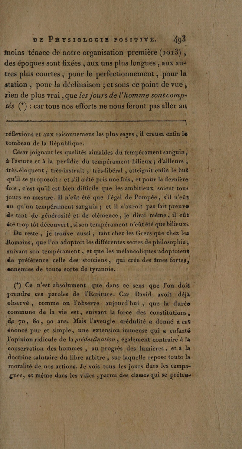 or Paysiozocin POSITIVE. 404 Moins ténace de notre organisation première (1013) , des époques sont fixées ; aux uns plus longues , aux aus tres plus courtes, pour le perfectionnement , pour la station, pour la déclinaison ; et sous ce point de vue; rien de plus vrai , que Les jours de l’homme sontcomp- tés (*) : car tous nos efforts ne nous feront pas aller au mt: “réflexions et aux raisonnemens les plus oh # creusa énfin 4 tombeau de la République. à Pastuce et à la perfidie du tempérament bilieux ; d’ailleurs ; jours en mesure. Il n’eût été qué l’égal de Pompée , s'il n'eût de tant de générosité et de clémence, je‘ dirai même, il eût { Du reste, jé troûve aussi, tant chez les Grecs qüe chez les Romains. , que l’on adoptoit les différentes sectes de philosophie; l de préférence celle des stoïciens, qui crée des âmes fortes, ‘sunemies ss toute sorte de ie observé , comme on l’observe aujourd’hui , que la! durée commune de la vie est, suivant la force des constitutions, de 70, 80, go ans. Mais l'aveugle crédulité a donné à cet énoncé pur et simple, une extension immense qui a enfanté l'opinion ridicule de la prédestination ; également contraire à la conservation des hommes , au progrès des lumières, et à la moralité de nos actions. Je vois tous les jours dans les campa-