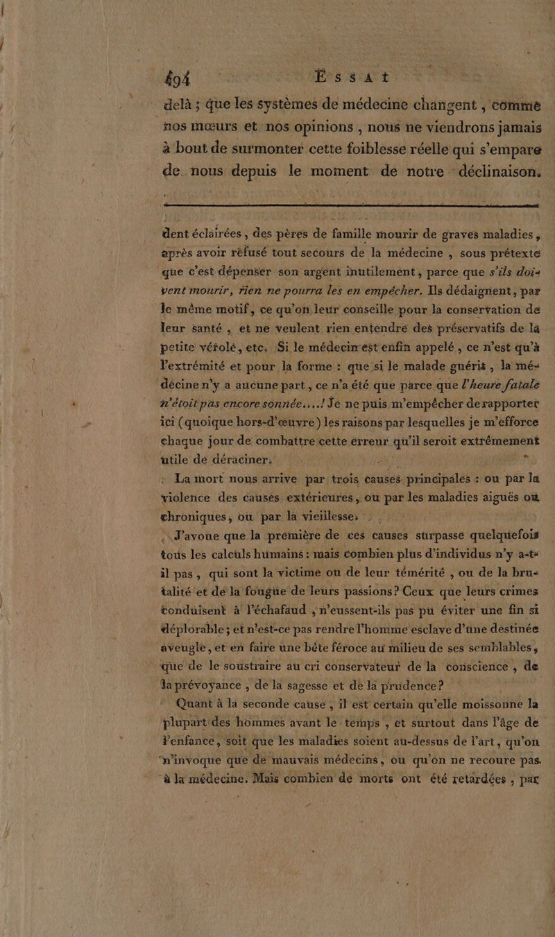 #94 Éssat delà ; que les systèmes de médecine changent ; Comme ños mœurs et nos opinions , nous ne viendrons jamais à bout de surmonter cette foiblesse réelle qui s'empare de. nous depuis le moment de notre déclinaison, 4 dent éclairées , des pères de famille mourir de graves maladies, après avoir réfusé tout secours de Ja médecine , sous prétexte que c’est dépenser son argent inutilement, parce que s'ils doi vent mourir, rien ne pourra les en empécher. Ils dédaignent, par le mème motif, ce qu’on leur conseille pour la conservation de leur santé , et ne veulent rien entendre des préservatifs de la petite vétolé, etc: Si le médeciést enfin appelé , ce n’est qu’à l'extrémité et pour la forme : que si le malade guéris , la mé- décine n’y à aucune part, ce n’a été que parce que l'heure fatale ñ'étoit pas encore sonnées...! Je ne puis m'empêcher derapporter ici (quoique hors-d’œuvre) les raisons par lesquelles je m’efforce chaque jour de combattre cette érreur qu’il seroit extrémement utile dé déraciner: Je * La mort nous arrive par: trois causés principales : où par la violence des causes extérieures, ou par les maladies aiguës où chroniques, où par la vieillesse, . J’avoue que la prémière de ces causes sürpasse quelquefois tous les calculs humains : mais combien plus d'individus n’y a-t* il pas, qui sont la victime ou de leur témérité , ou de la bru- talité et dé la fougüe de leurs passions? Ceux que Jeurs crimes conduisent à l’échafaud , n’eussent-ils pas pu éviter une fin si déplorable; et n'est-ce pas rendre l’homme esclave d’tine destinée aveugle, et en faire une bête féroce ati milieu de ses semblables, que de le soustraire au cri conservateur de la conscience , de a prévoÿance . , de la sagesse et de la prudence? | Quant à la seconde cause , il est certain qu’elle moissonne la plupartides hommes avant le temps , et surtout dans l’âge de Venfance , soit que les maladies soient au-dessus de l’art, qu'on ‘n’invoque que de mauvais médecins, ou qu'on ne recoure pas. ‘à Ja médecine. Mais combien de morts ont été retardées , par
