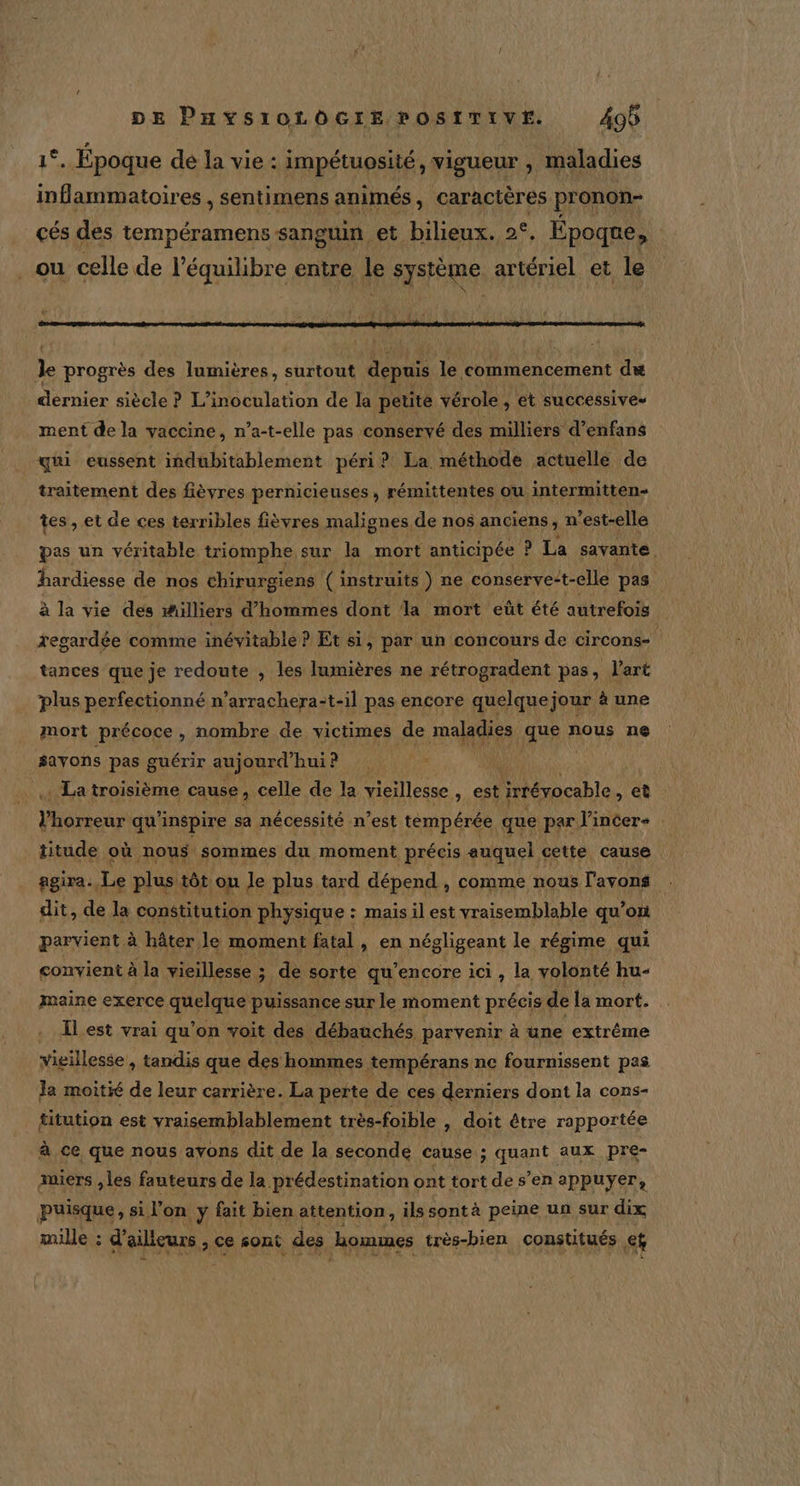 1°. Epoque dé la vie : impétuosité, vigueur , maladies inflammatoires , sentimens animés, caractères pronon- cés des tempéramens sanguin et bilieux. €, Époque, _ou celle de l'équilibre entre le système. artériel et le Je progrès des lumières, surtout depuis le commencement du dernier siècle ? L’inoculation de la petite vérole , et successives ment de la vaccine, n’a-t-elle pas conservé des milliers d’enfans qui eussent indubitablement péri? La. méthode actuelle de traitement des fièvres pernicieuses, rémittentes ou intermitten- tes, et de ces terribles fièvres malignes de nos anciens, n ’est-elle pas un véritable triomphe sur la mort anticipée ? ? La savante . hardiesse de nos chirurgiens ( instruits ) ne conserve-t-elle pas à la vie des #illiers d'hommes dont la mort eût été autrefois regardée comme inévitable ? Et si, par un concours de circons- tances que je redoute , les lumières ne rétrogradent pas, l’art plus perfectionné n’arrachera:t-il pas encore quelque jour à une mort précoce, nombre de victimes de maladies TR nous ne $ayons pas guérir aujourd” hui? . La troisième cause, celle de la vieillesse, est irrévocable, et Phares? qu’inspire sa nécessité n’est tempérée que par l’incer- titude où nous sommes du moment précis auquel cette cause ggira. Le plus tôt on le plus tard dépend , comme nous l'avons dit, de la constitution physique : mais il est vraisemblable qu’on parvient à hâter le moment fatal, en négligeant le régime qui convient à la vieillesse ; de sorte qu’encore ici , la volonté hu- maine exerce quelque puissance sur le moment précis de la mort. . Lest vrai qu'on voit des débauchés parvenir à une extrême vieillesse, tandis que des hommes tempérans ne fournissent pas Ja moitié de leur carrière. La perte de ces derniers dont la cons- titution est vraisemblablement très-foible , doit être rapportée à ce que nous avons dit de la seconde cause ; quant aux pre- miers , les fauteurs de la prédestination ont tort de s’en appuyer, puisque, si l’on y fait bien attention, ils sontà peine un sur dix mille : d'ailleurs, Ce sont des hommes très-bien constitués ef