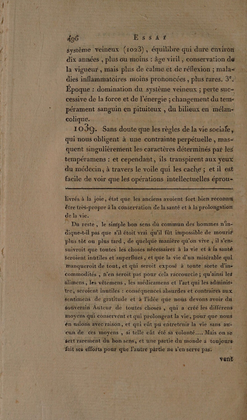 . 406 EssAi? système veineux (1023), équilibre qui dure environ la vigueur , miais plus de ati et de réflexion ; mala+ : dies inflammatoires moins prononcées , plus rares. 3°. Époque : domination du système veineux ; perte suc= cessive de la force et de l’énergie ; changement du tem: colique. ER I 039. Sans doutes que les règles de la vie sociale, è qui nous obligent à une contrainte perpétuelle , mas- quent singulièrement les caractères déterminés par les tempéramens : et cependant, ils transpirent aux yeux du médecin, à travers le voile qui les cache ; etil est facile de voir que les opérations intellectuelles éprous être tres-propre à la conservation de la santé et à la prolongatiori de la vie. | Du reste , Je siniple bon gens dû commun des hommes n’in- dique-t-il pas que sil étoit vrai qu'il fût impossible de mouri plus tôt où plus tard , de quelque manière qi’on vive , il sens suivroit que toutes éd choses nécessaires à la vie et à la santé $eroient inütiles et ‘superfhies , et que la vie d’un misérable qui. manqueroit de tout, et qhi seroit exposé à toute sorte d’ins commodités , f’en $eroit pas pour cela raccourcie ; qu’ ainsi les alimens, les vétemens , les médicamens et l’art qui les adininis: tre » SÈT oïent inutiles : conséquences absurdes et contraires aux éentimens de gratitude et à l'idée qüe nous devons avoir du souverain Auteur de toutes choses , qüi a créé les différens moÿens qui conservént et qui prolongent la vie, pour que nous én usloris avec raison, et qui eût pu entretenir la vie sans au- sert rarement du bon sens, ét une partie du AOL à toujours fait ses efforts pour que l’autre pärtie ne s’en serve pas: | vent