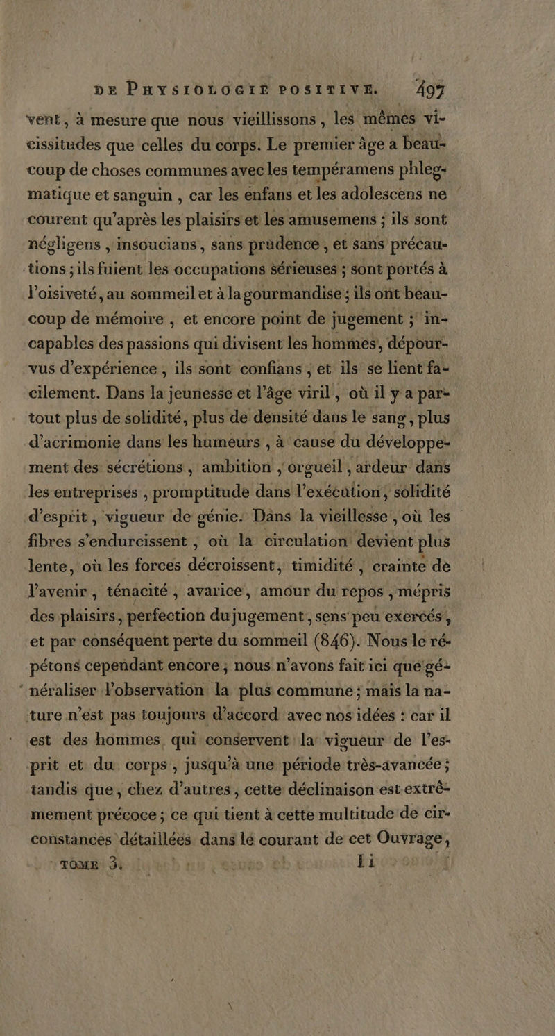 CS vent, à mesure que nous vicillissons , les mêmes vi- cissitudes que celles du Corps. Le premier âge a beau- coup de choses communes avec les tempéramens phleg: matique et sanguin , car les enfans et les adolescens ne courent qu'après Les plaisirs et les amusemens ; ils sont négligens | insoucians , sans prudence , et sans précau- loisiveté , au sommeil et à la gourmandise ; ils ont beau- coup de mémoire , et encore point de jugement ; in- capables des passions qui divisent les hommes, dépour- vus d'expérience , ils sont confians ; et ils se lient fa- cilement. Dans la jeunesse et l’âge viril, où il y a par tout plus de solidité, plus de densité dans le sang, plus d’acrimonie dans les humeurs , à ‘cause du LÉ oSS ment des sécrétions \ M Cr ‘orgueil ,ardeur dans les entreprises , promptitude dans l’ exécution, solidité fibres s’endurcissent ; où la circulation devient plus lente, où les forces décroissent, timidité , crainte de l'avenir , ténacité , avarice, amour du repos , mépris des plaisirs, perfection du jugement, sens peu exercés , et par conséquent perte du sommeil (846). Nous le ré- pétons cependant encore ; nous n’avons fait ici que gé+ néraliser lobservation d plus commune ; maïs la na- est des hommes, qui conservent la vigueur de l’es- tandis que, chez d’autres , cette déclinaison est extrè- mement précoce ; ce qui tient à cette multitude de cir- constances détaillées dans lé courant de cet Ouvrage, ROM NU RE nu l'ésute ol Ji VX