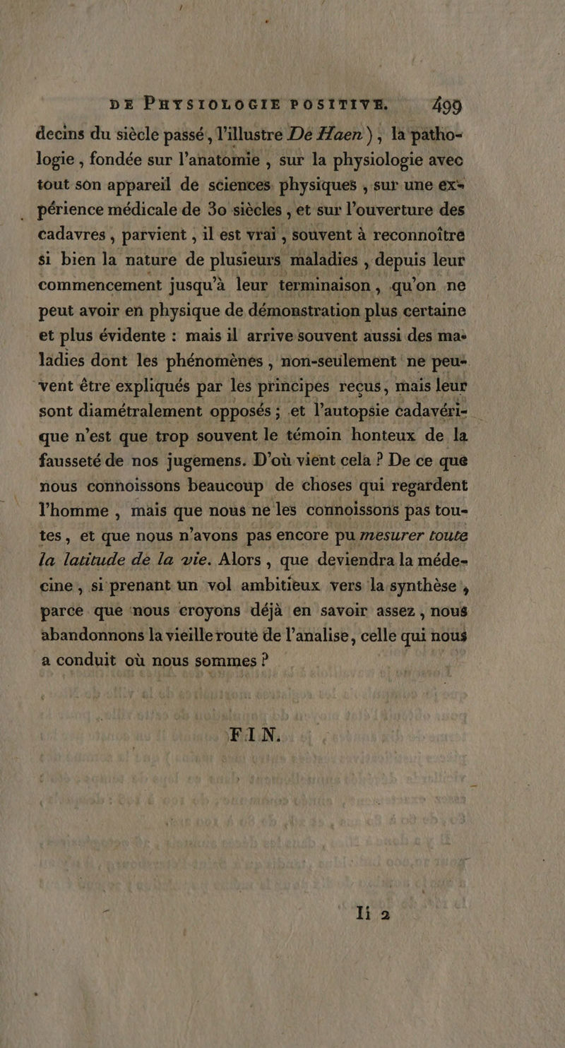 decins du siècle passé, l'illustre Dé Haen ) ; la patho- logie , fondée sur l’anatomie , sur la physiologie avec tout son appareïl de sciences. physiques , sur une ex périence médicale de 30 siècles , et sur l'ouverture des cadavres , parvient , il est vrai , souvent à reconnoître si bien la nature de plusieurs maladies ou leur commencement jusqu’à leur terminaison , qu'on ne peut avoir en physique de démonstration plus certaine et plus évidente : mais il arrive souvent aussi des ma: ladies dont les phénomènes , non-seulement ne peu- vent être expliqués par les principes reçus, mais leur sont diamétralement opposés ; et l’autopsie cadavéri- que n’est que trop souvent le témoin honteux de la fausseté de nos jugemens. D'où vient cela ? De ce que nous connoissons beaucoup de choses qui regardent l’homme , mais aus nous ne les connoissons pas tou- tes, et que nous n’avons pas encore pu 72esurer LoULe la latitude dé la vie. Alors , que deviendra la méde- cine, si prenant un vol ambitieux vers la synthèse , parce que nous croyons déjà en savoir assez , nous abandonnons la vieille route de l’analise, celle qui nous a conduit où nous sommes Î P FIN.