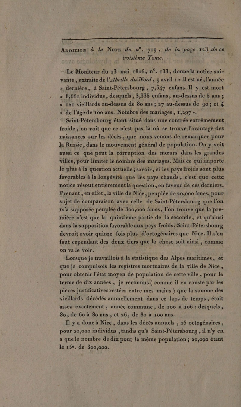 L : Apprrion: à la Note du n°. 719, de la page 123 de ce | troisième T' ome. Le Moniteur du 13 mai 1806, n°. 133, donne la notice sui- vante , extraite de l’A4beille du Nord, 9 avril : « il est né, l’année » dernière, à Saint-Pétersbourg , 7,547 enfans. Il y est mort » 8 ,661 individus , desquels , 3,335 enfans, au-dessus de 5 ans ; » 121 vicillards au-dessus de 80 ans ; 27 au-dessus de 90; et 4 » de l’âge de 100 ans. Nombre dés mariages , 1,297 ». Saint-Pétersbourg étant situé ‘dans une contrée extrémement froide , on voit que ce n’est pas là où se trouve l'avantage des | naissances sur les décès, que nous venons de remarquer pour la Russie, dans le mouvement général de population. On y voit aussi ce que peut la corruption des mœurs dans les grandes villes, pour limiter le nombre des mariages. Mais ce qui importe le plus à la question actuelle; savoir, si les pays froids sont plus favorables à la longévité que les pays chauds, c’est que cette notice résout entièrement la question, en faveur de cés derniers. Prenant , en effet , la ville de Nice, peuplée de 20,000 âmes, pour sujet de comparaison avec celle de Saint-Pétersbourg que l’on m'a supposée peuplée de 300,000 âmes, l’on trouve que la pre- iière n’est que la quinzième partie de la seconde, et qu’ainsi dans la supposition favorable aux pays froids, Saint-Pétersbourg devroit avoir quinze fois plus d’octogénaires que Nice. Il s’en faut cependant des deux tiers Ft la chose soit ainsi, comme on va le voir. Lorsque je travaillois à la statistique des Alpes maritimes, et que je compulsois les registres mortuaires de la ville de Nice, pour obtenir l’état moyen de population de cette ville , pour le terme de dix années , je reconnus ( comme 1l en conste par les pièces justificatives restées entre mes mains ) que la somme des vieillards décédés annuellement dans ce laps de temps, étoit assez exactement, année commune, de 100 à 106 : desquels, 80, de 60 à 80 ans , et 26, de 80 à 100 ans. J1 y a donc à Nice, dans les décès annuels , 26 octogénaires, pour 20,000 individus , tandis qu’à Saint-Pétersbourg , il n’y en a que le nombre de dix pour la même population; 20,000 étant le 15e. de 300,000.