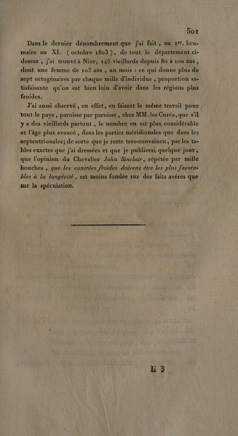 Dor Dans le dernier dénombrement que j'ai fait , au rer, bru- maire an XI. (octobre 1803), de tout le département ci- dessus , j'ai trouvé à Nice, 146 vieillards depuis 80 à 100 ans, dont une femme de 103 ans , un mois : ce qui donne plus de sept octogénaires par chaque mille d'individus , proportion sa- Usfaisante qu’on est bien loin d’avoir dans les régions plus froides. J’ai aussi observé , en effet, en faisant le même travail pour ,; tout le pays , paroïsse par paroisse , chez MM. les Curés, que s’il y a des vieillards partout , le nombre en est plus considérable et l’âge plus avancé, dans les parties méridionales que dans les septentrionales; de sorte que je reste très-convaincu , par les ta- bles exactes que j'ai dressées et que je publierai quelque jour, que l’opinion du Chevalier John Sinclair, répétée par mille bouches , que les contrées froides doivent étre les plus favora- bles à la longévité , est moins fondée sur des faits avérés que sur la spéculation. Li à.