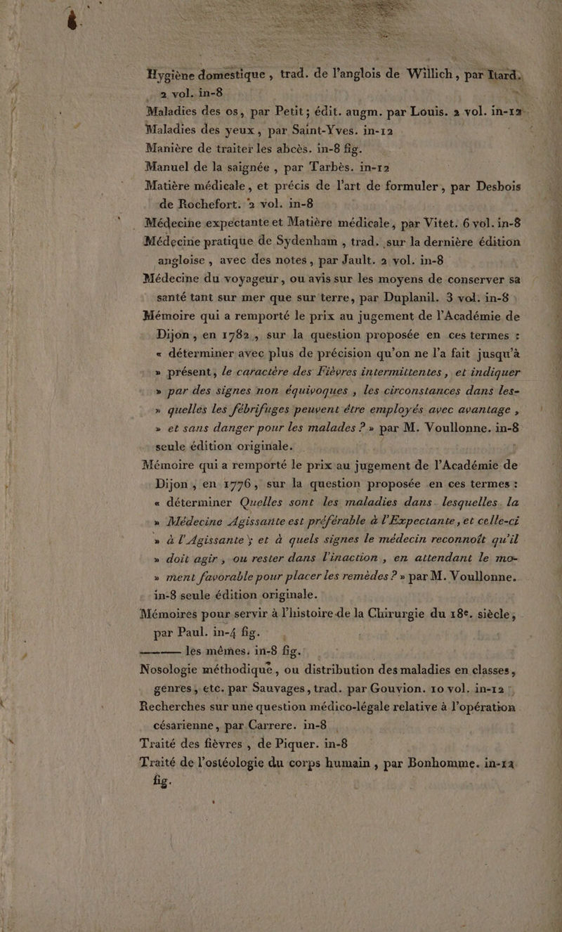 Hygiène domestique , trad. de l’angloïs de Willich, par Iiard. 2, vol. in-8 ‘a Maladies des os, par Petit; édit. augm. par Louis. 2 vol. in-12. Maladies des yeux, par Saint-Yves. in-12 Manière de traiter les abcès. in-8 fig. Manuel de la saignée , par Tarbès. im-r2 Matière médicale, et précis de l’art de formuler , par Desbois de Rochefort. 2 vol. in-8 Médecine expectante et Matière médicale, par Vitet. 6 vol. in-8 Médecine pratique de Sydenham , trad. sur la dernière édition angloise , avec des notes, par Jault. 2 vol. in-8 Médecine du voyageur, ou avis sur les moyens de conserver sa santé tant sur mer que sur terre, par Duplanil. 3 vol. in-8 Mémoire qui a remporté le prix au jugement de l'Académie de Dijon , en 1782, sur la question proposée en ces termes : « déterminer avec plus de précision qu’on ne l’a fait jusqu'à » présent, le caractère des Fièvres intermittentes , et indiquer » par des signes non équivoques , les circonstances dans les- » quelles les fébrifuges peuvent étre employés avec avantage , » et sans danger pour les malades ? » par M. Voullonne. in-8 LA seule édition originale. Mémoire qui a remporté le prix au jugement de l’Académie de Dijon , en 1776, sur la question proposée en ces termes : « déterminer Quelles sont les maladies dans. lesquelles. la » Médecine Agissante est préférable à l'Expectante, et celle-ci » à l'Agissante) et à quels signes le médecin reconnott qu'il » doit agir, ou rester dans l'inaction, en attendant le mo- » ment favorable pour placer les remèdes ? » par M. Voullonne. in-8 seule édition originale. | Mémoires pour servir à l’histoire de la Chirurgie du 18e. siècle, par Paul. in-4 fig. ——— les mêmes, in-8 fig. | Nosologie méthodique, ou distribution des maladies en classes, genres, etc. par Sauvages, trad. par Gouvion. 10 vol. in-12 : Recherches sur une question médico-légale relative à l'opération césarienne , par Carrere. in-8 Traité des fièvres , de Piquer. in-8 Traité de l’ostéologie du corps humain , par Bonhomme. in-12 br
