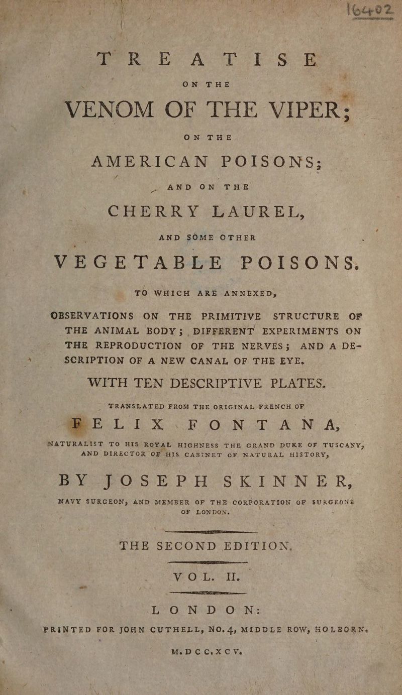 We Sst Pg Rob Aor is &amp; ON THE VENOM OF THE VIPER: ON THE Sage: Stipe eee POISONS: . AND ON THE CRERRY -bAUREL, AND SOME OTHER VEGETABLE POISONS. TO WHICH ARE ANNEXED, OBSERVATIONS ON THE PRIMITIVE STRUCTURE OF THE ANIMAL BODY; DIFFERENT EXPERIMENTS ON THE REPRODUCTION OF THE NERVES; AND A DE- SCRIPTION OF A NEW CANAL OF THE EYE. WITH TEN DESCRIPTIVE PLATES. z TRANSLATED FROM THE ORIGINAL FRENCH OF See tx FG Nt ALN: A, NATURALIST TO HIS ReeAL HIGHNESS THE GRAND DUKE OF TUSCANY, AND DIRECTOR OF HIS CABINET OF NATURAL HISTORY, BY JOSEPH SKINNER, NAVY SURGEON, AND MEMBER OF THE CORPORATION OF SURGEONS OF LONDON. : , THE SECOND EDITION, We OE em Oh NeeD OON: PRINTED FOR JOHN CUTHELL, NO.4, MIDDLE ROW, HOLBORN, MeDCC.XCVs,
