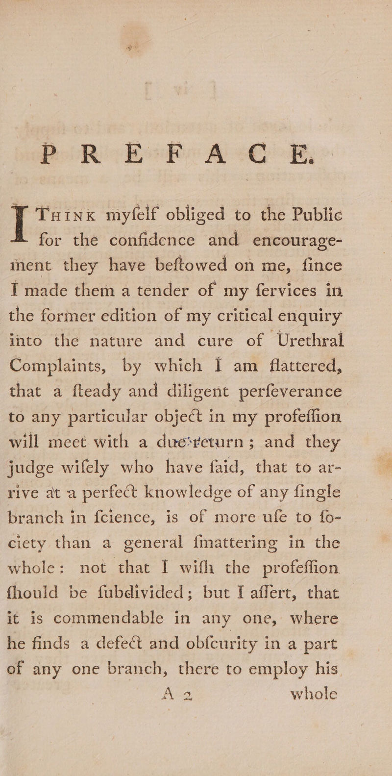 BolR keen &amp; oR, © Y Tuinx myfelf obliged to the Public for the confidence and encourage- ment they have beftowed on me, fince T made them a tender of my fervices in the former edition of my critical enquiry into the nature and cure of Urethral Complaints, by which I am flattered, that a fteady and diligent perfeverance to any particular object in my profeffion will meet with a due‘veturn; and they judge wifely who have faid, that to ar- rive at a perfect knowledge of any fingle branch in {cience, is of more ufe to fo- ciety than a general fmattering in the whole: not that I wifh the profeffion fhould be fubdivided; but I affert, that it is commendable in any one, where he finds a defect and obfeurity in a part A2 whole Se