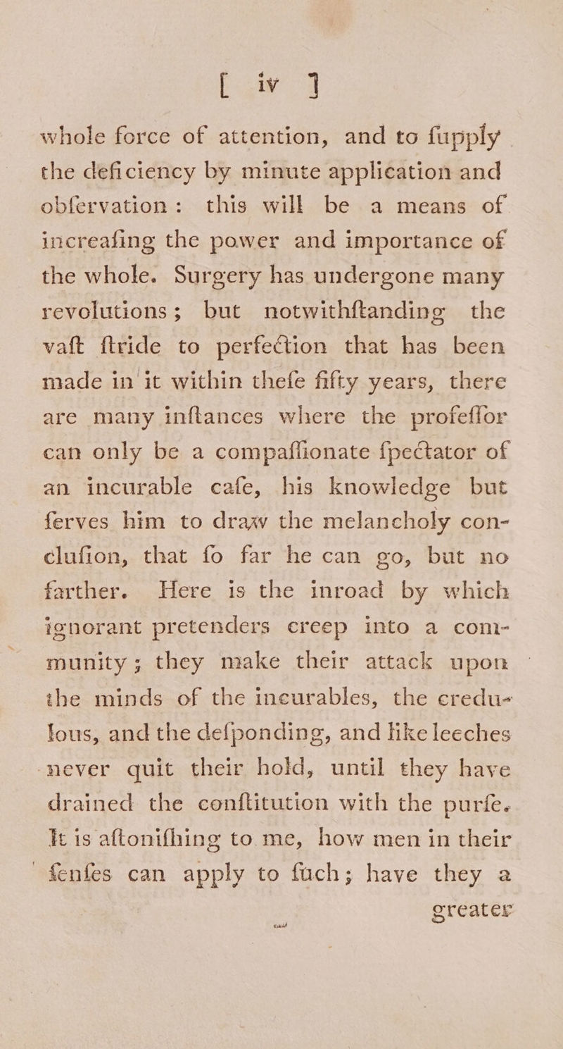 big ol whole force of attention, and to fupply | the deficiency by minute application and obfervation: this will be a means of increaling the power and importance of the whole. Surgery has undergone many revolutions; but notwithftanding the vaft ftride to perfection that has been made in it within thefe fifty years, there are many inftances where the profeffor can only be a compaffionate {pectator of an incurable cafe, his knowledge but ferves him to draw the melancholy con- clufion, that fo far he can go, but no farther. Here is the inroad by which ignorant pretenders creep into a com- munity; they make their attack upon the minds of the ineurables, the credu- fous, and the defponding, and hke leeches ‘never quit their hold, until they have drained the conftitution with the purfe. ft is aftonifhing to me, how men in their fenfes can apply to fach; have they a greater
