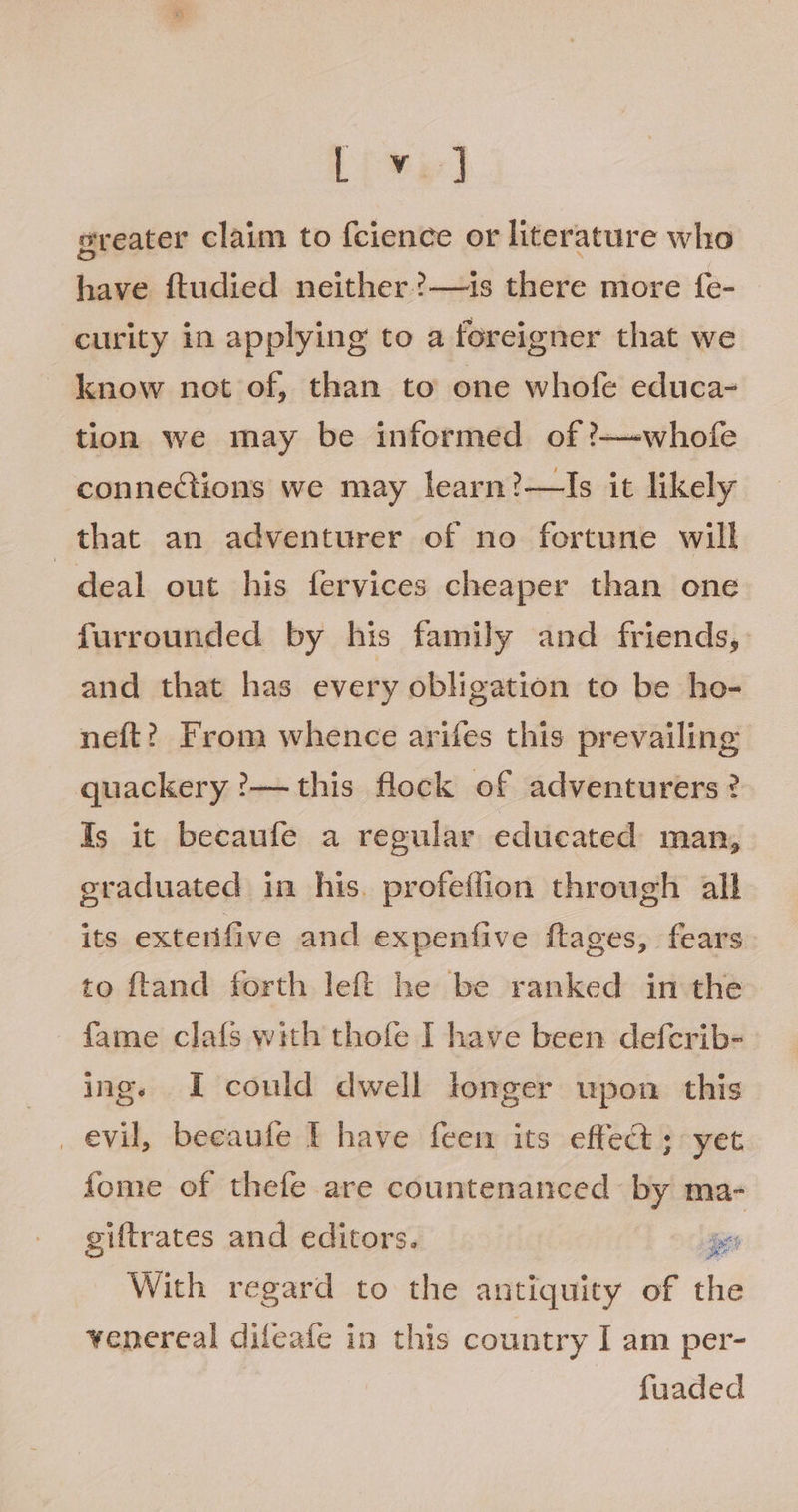 Lv] greater claim to {cience or literature who have ftudied neither ?—is there more f{e- curity in applying to a foreigner that we know not of, than to one whofe educa- tion we may be informed of ?—-whofe connections we may learn?—Is it likely that an adventurer of no fortune will deal out his fervices cheaper than one furrounded by his family and friends, and that has every obligation to be ho- neft? From whence arifes this prevailing quackery ?— this flock of adventurers? Is it becaufe a regular educated man, eraduated in his. profeflion through all its extenfive and expenfive ftages, fears to ftand forth left he be ranked in the fame clafs with thofe I have been defcrib- ings I could dwell longer upon this _ evil, beeaufe I have feem its effect ; yet fome of thefe are countenanced by ma- giftrates and editors. pes With regard to the antiquity of the venereal difeafe in this country I am per- fuaded