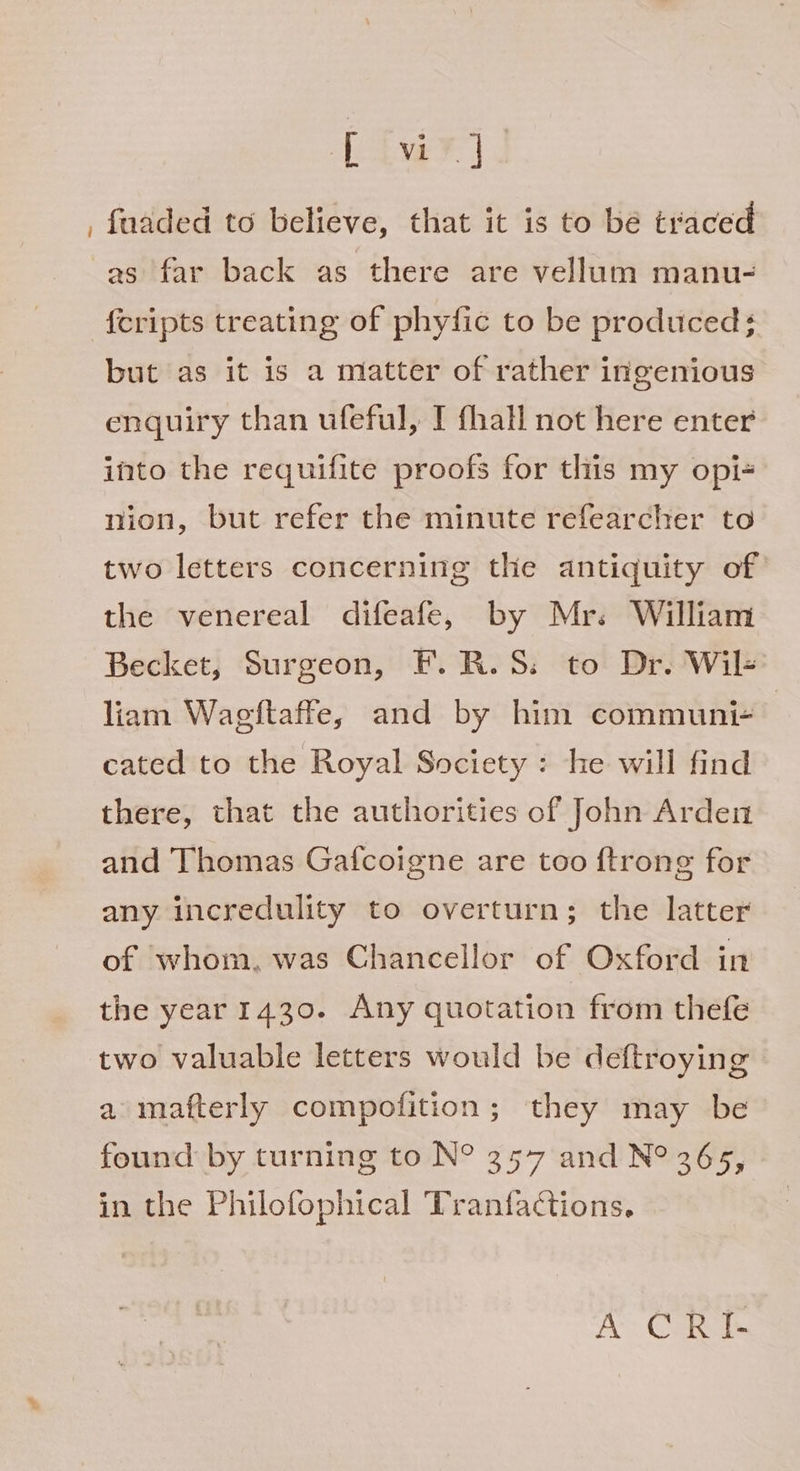 Live? | _ faaded to believe, that it is to be traced as far back as there are vellum manu- {cripts treating of phyfic to be produced; but as it is a matter of rather ingenious enquiry than ufeful, I fhall not here enter into the requifite proofs for this my opi+ nion, but refer the minute refearcher to two letters concerning the antiquity of the venereal difeafe, by Mr. William Becket, Surgeon, F.R.S. to Dr. Wil- liam Wagftaffe, and by him communi- | cated to the Royal Society : he will find there, that the authorities of John Arden and Thomas Gatfcoigne are too {trong for any incredulity to overturn; the latter of whom, was Chancellor of Oxford in the year 1430. Any quotation from thefe two valuable letters would be deftroying a mafterly compofition; they may be found by turning to N° 357 and N° 365, in the Philofophical Tranfactions, A CRI-