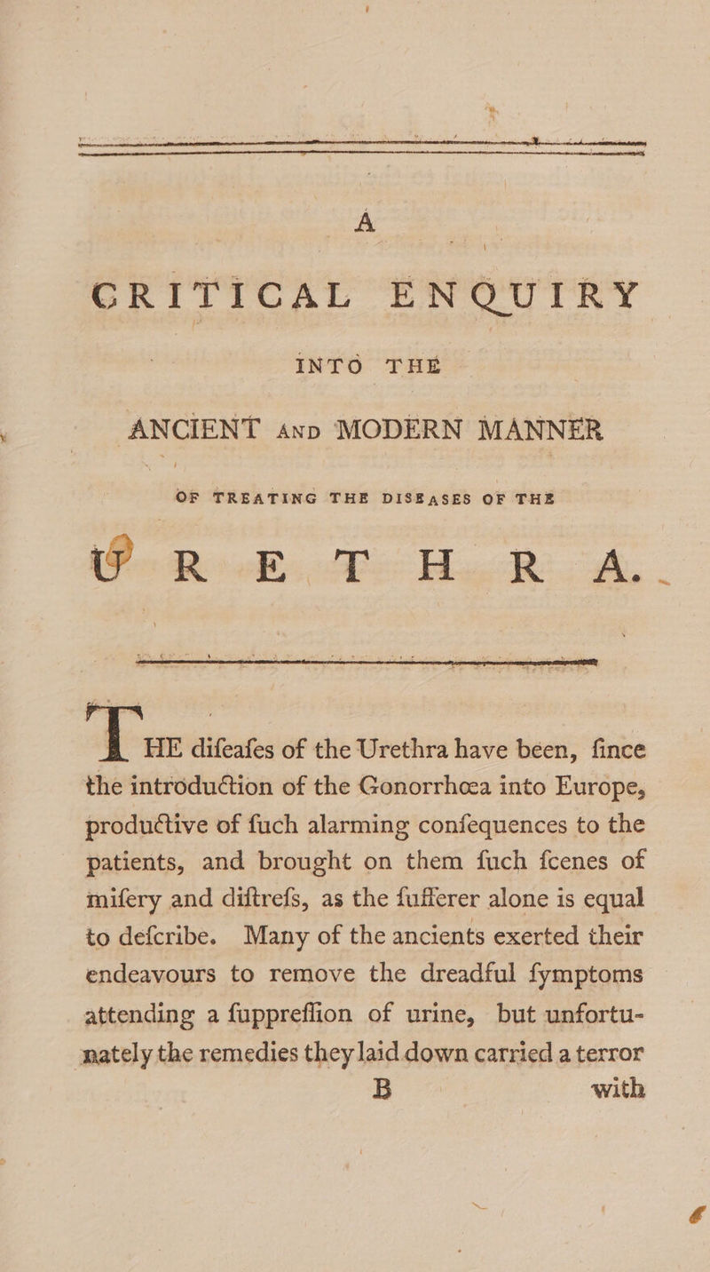 GRITICAL ENQUIRY. ‘ INTO THE . ANCIENT snp MODERN MANNER 3 se TREATING THE DISEASES OF THE (ot Ress, AB ig Re ah, a i difeafes of the Urethra have been, fince the introduction of the Gonorrhcea into Europe, productive of fuch alarming confequences to the patients, and brought on them fuch fcenes of mifery and diftrefs, as the fufferer alone is equal to defcribe. Many of the ancients exerted their endeavours to remove the dreadful fymptoms attending a fuppreflion of urine, but unfortu- nately the remedies they laid down carried a terror B with