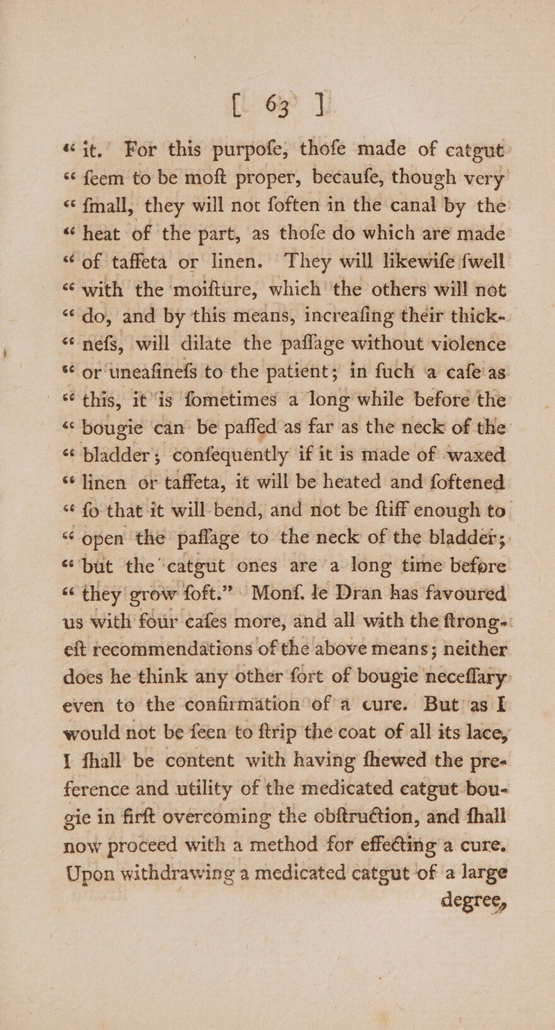 «it, For this purpofe, thofe made of catgut s¢ feem to be moft proper, becaufe, though very “ fmall, they will not foften in the canal by the “heat of the part, as thofe do which are made “ of taffeta or linen. They will likewife {well <‘ with the moifture, which ‘the others will not “do, and by this means, increafing their thick- “‘ nefs, will dilate the paflage without violence * or uneafinels to the patient; in fuch a cafe‘as this, itis fometimes a long while before the «© bougie can’ be paffed as far as the neck of the “ bladder; confequently if it is made of waxed “¢ linen or taffeta, it will be heated and foftened “ fo that it will bend, and not be {tiff enough to. < open the paflage to the neck of the bladder; “but the’ catgut ones are a long time before “‘ they grow foft.” Monf. te Dran has favoured us with four cafes more, and all with the ftrong-: eft recommendations of the above means; neither does he think any other fort of bougie neceflary even to the confirmation of a cure. But as I would not be feen to ftrip the coat of all its lace, I fhall be content with having fhewed the pre- ference and utility of the medicated catgut bou- gie in firft overcoming the obftruétion, and fhall now proceed with a method for effe€ting’a cure. Upon withdrawing a medicated catgut of ‘a large degree,
