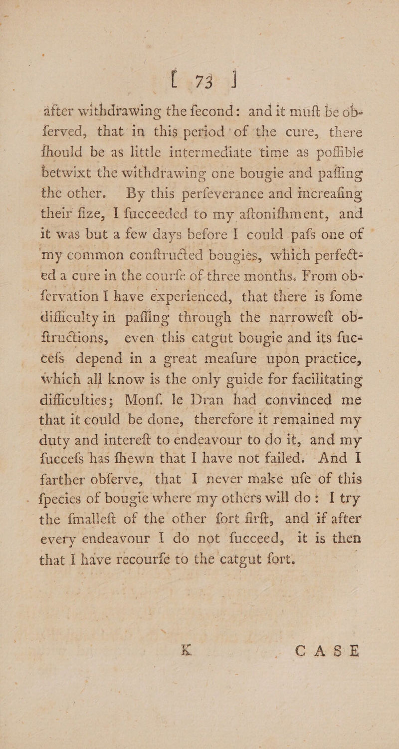 after withdrawing the fecond: and it muft be ob- ferved, that in this period’ of ‘the cure, there fhould be as little intermediate time as poffible betwixt the withdrawing one bougie and pafling the other. By this perfeverance and mcreafing their fize, 1 fucceeded to my aftonifhment, and it was but a few days before I could pafs one of © my common conftruéted bougies, which perfect: eda cure in the courfe of three months. From ob- feryation I have experienced, that there is fome difliculty in pafling through the narroweft ob- ftrudtions, even. this catgut bougie and its fuc- cefs depend in a great meafure upon practice, which all know is The only guide for facilitating difficulties ; Monf. le Dran had convinced me that it could be done, therefore it remained my duty and intereit to endeavour to do it, and my fuccefs has fhewn that I have not failed. And I farther obferve, that I never make ufe of this : fpecies of bougie where my others will do: I try the {malleft of the other fort firft, and if after every endeavour I do not fucceed, it is then that I have recourfe to the catgut fort. .