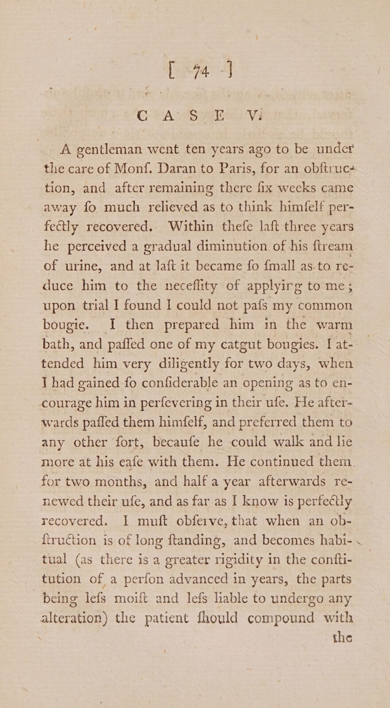 [aq =] CG PALS ass Ve A gentleman went ten years ago to be under the care of Monf. Daran to Paris, for an obitruc- tion, and after remaining there fix wecks came away fo much relieved as to think himfelf per- fectly recovered. Within thefe laft three years he perceived a gradual diminution of his ftream of urine, and at laft it became fo {mall as.to re- duce him to the neceflity of applyirg to me; upon trial I found I could not pafs my common bougie. I then prepared him in the warm bath, and paffed one of my catgut bougies. I at- tended him very diligently for two days, when I had gained fo confiderable an opening as to en- courage him in perfevering in their ufe. He after- wards pafled them himfelf, and preferred them to any other fort, becaufe he could walk and lie more at his eafe with them. He continued them. for two months, and half a year afterwards re- newed their ufe, and as far as I know is perfectly recovered. I muft obferve, that when an ob- ftruction is of long ftanding, and becomes habi- tual (as there is a greater rigidity in the contti- tution of a perfon advanced in years, the parts being lefs moift and lefs liable to undergo any alteration) the patient fhould compound with the