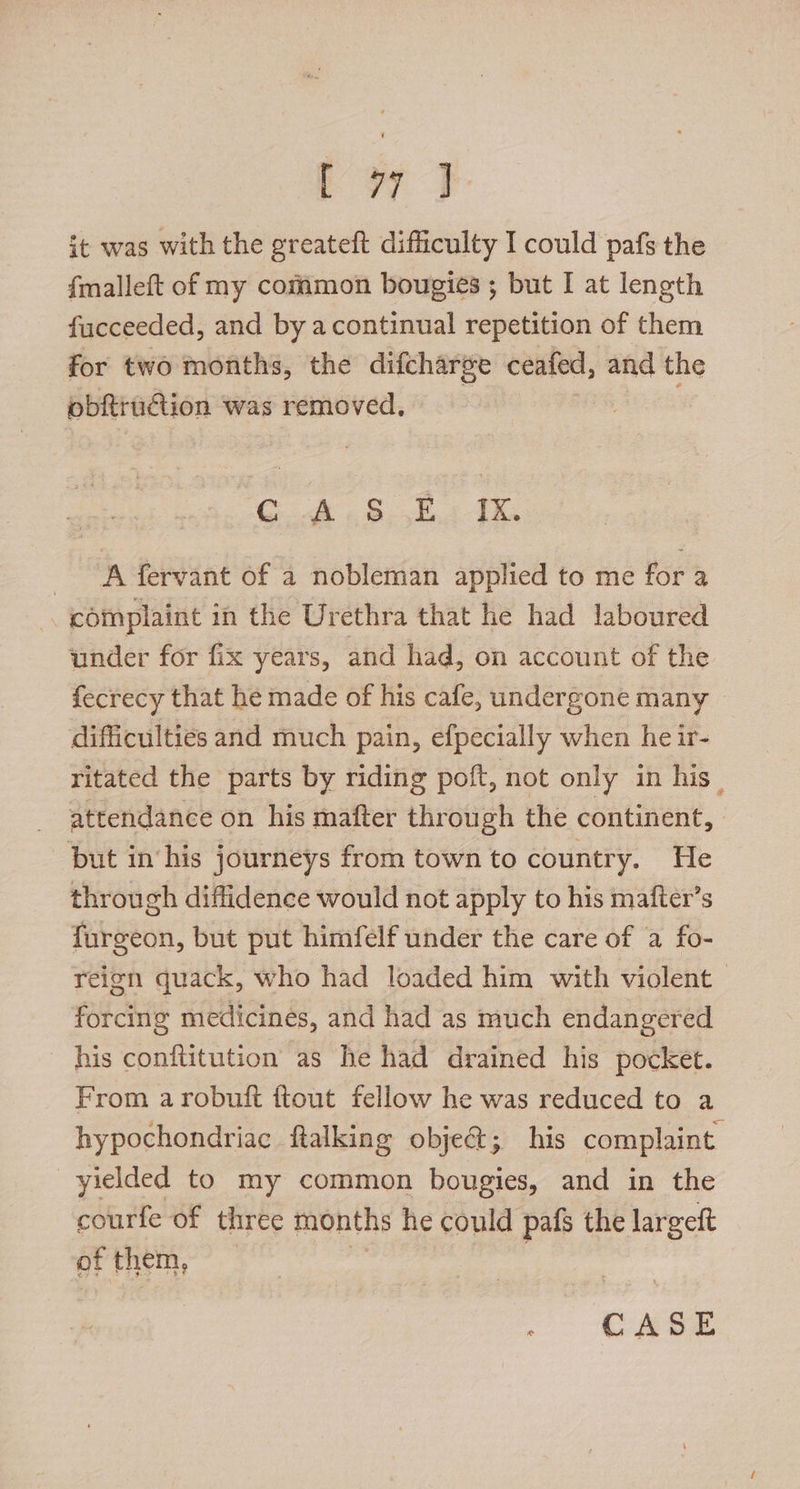 es ee it was with the greateft difficulty I could pafs the f{malleft of my common bougies ; but I at length fucceeded, and by acontinual repetition of them for two months, the difcharge ceafed, and the obfrution was removed, GA. 8-,K. IK A fervant of a nobleman applied to me for a complaint in the Urethra that he had laboured under for fix years, and had, on account of the fecrecy that he made of his cafe, undergone many difficulties and much pain, efpecially when he ir- ritated the parts by riding poft, not only in his. attendance on his mafter through the continent, put in his journeys from town to country. He through diffidence would not apply to his mafter’s furgeon, but put himfelf under the care of a fo- reign quack, who had loaded him with violent — forcing medicines, and had as much endangered his conftitution as he had drained his pocket. From arobuift ftout fellow he was reduced to a hypochondriac ftalking obje@; his complaint yielded to my common bougies, and in the courfe of three months he could pafs the largeft of them,