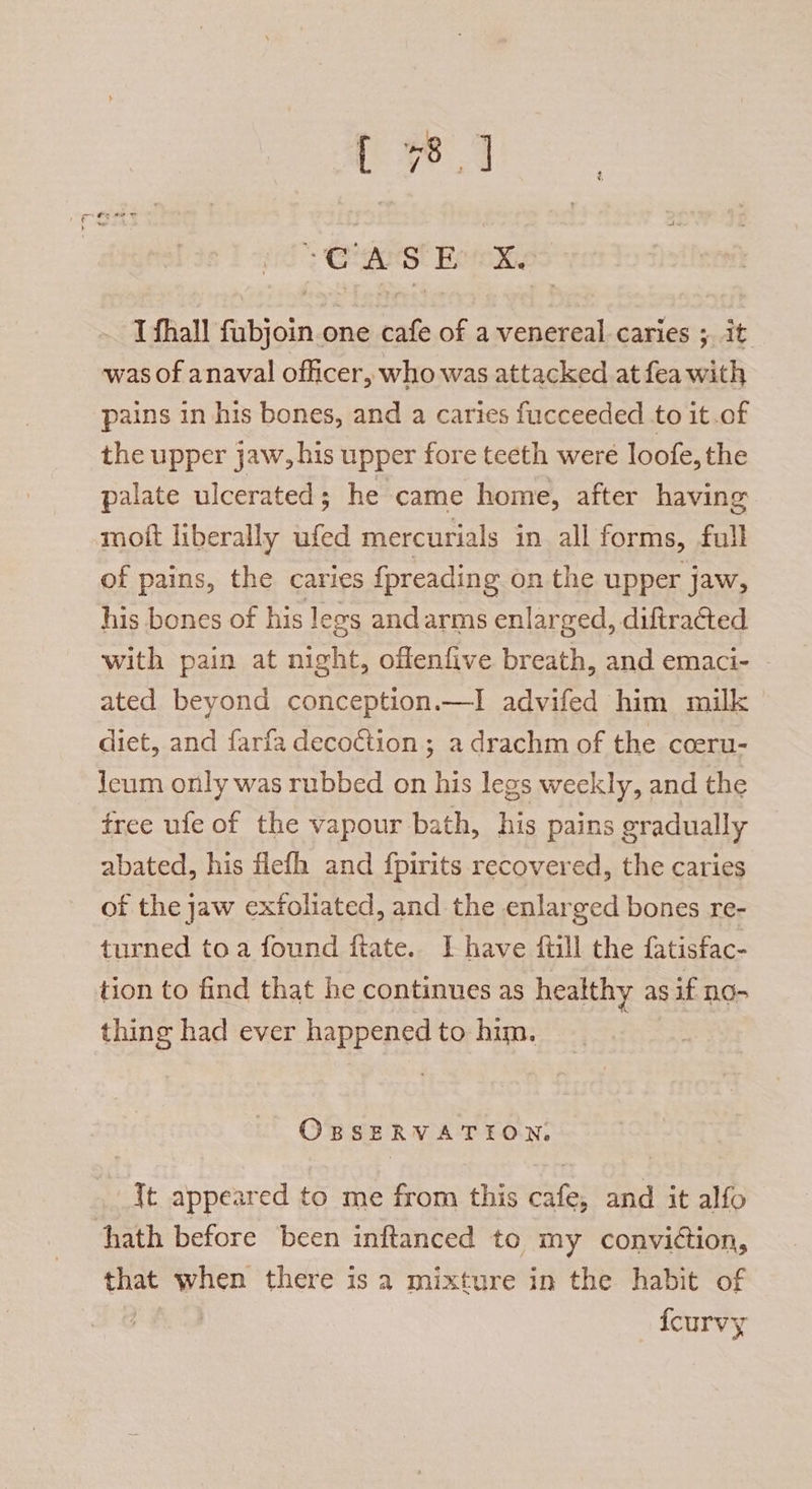 I fhall fubjoin.one cafe of a venereal caries ; it was of anaval officer, who was attacked at fea with pains in his bones, and a caries fucceeded to it.of the upper jaw, his upper fore teeth were loofe, the palate ulcerated; he came home, after having moit liberally anfed mercurials in all forms, full of pains, the caries {preading on the upper jaw, his bones of his legs andarms enlarged, diftracted with pain at night, offenfive breath, and emaci- ated beyond conception.—I advifed him milk diet, and farfa decoction; a drachm of the cceru- Jeum only was rubbed on his legs weekly, and the free ufe of the vapour bath, his pains gradually abated, his flefh and fpirits recovered, the caries of the jaw exfoliated, and the enlarged bones re- turned toa found fate. I have ftill the fatisfac- tion to find that he continues as healthy as if no- thing had ever happened to him. OBSERVATION, It appeared to me from this cafe, and it alfo hath before been inftanced to my conviction, iis when there is a mixture in the habit of {curvy