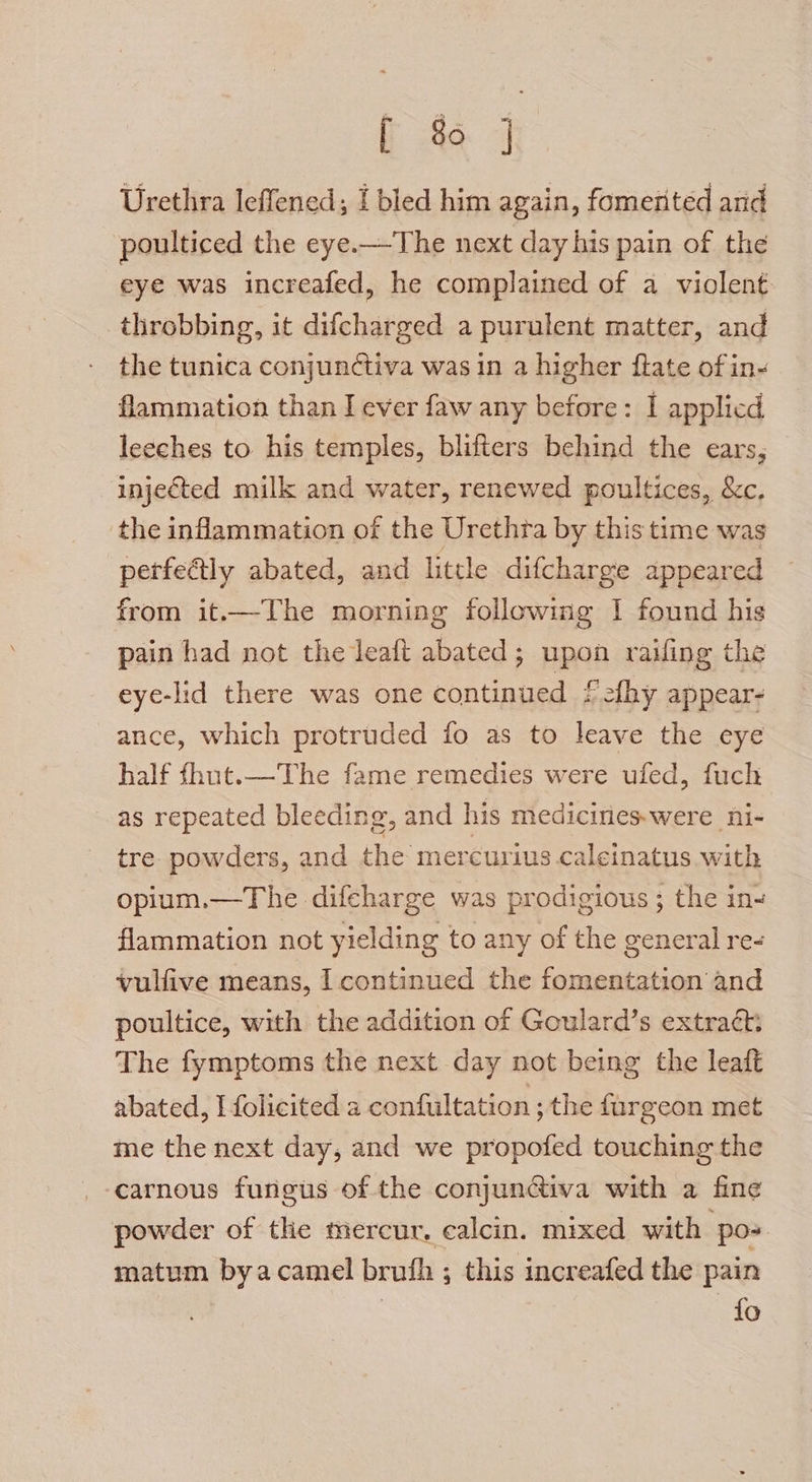 [ 8 ] Urethra leffened; I bled him again, fomerited and poulticed the eye.—The next day his pain of the eye was increafed, he complained of a violent throbbing, it difcharged a purulent matter, and the tunica conjunctiva was in a higher flate of in- flammation than I ever faw any before: I applicd leeches to his temples, blifters behind the ears, injected milk and water, renewed poultices, &amp;c. the inflammation of the Urethra by this time was perfectly abated, and little difcharge appeared from it.—The morning following I found his pain had not the leaft abated; upon railing the eye-lid there was one continued f2fhy appear- ance, which protruded fo as to leave the eye half fhut.—The fame remedies were ufed, fuch as repeated bleeding, and his medicines.were ni- tre. powders, and the mercurius calcinatus with opium.—The difcharge was prodigious ; the in~ flammation not yielding to any of the general re- vullive means, I continued the fomentation and poultice, with the addition of Goulard’s extract: The fymptoms the next day not being the leaft abated, I folicited a confultation ; the fargeon met me the next day, and we propofed touching the carnous fungus of the conjunctiva with a fine powder of the mercur. calcin. mixed with po matum byacamel brufh ; this increafed the pain