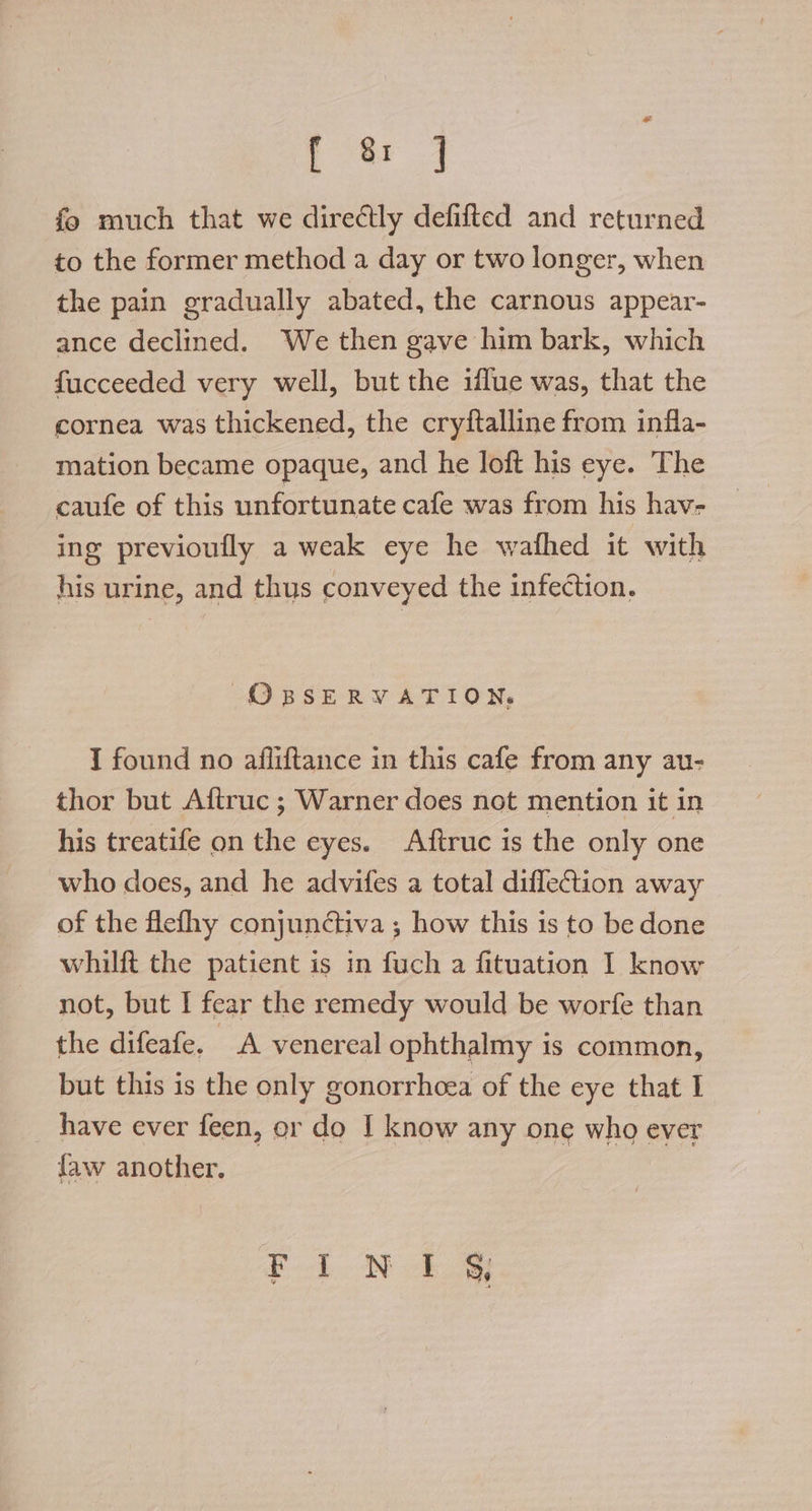 [8 fo much that we directly defifted and returned to the former method a day or two longer, when the pain gradually abated, the carnous appear- ance declined. We then gave him bark, which fucceeded very well, but the iflue was, that the cornea was thickened, the cryftalline from infla- mation became opaque, and he loft his eye. The caufe of this unfortunate cafe was from his hav- ing previoufly a weak eye he wafhed it with his urine, and thus conveyed the infection. OBSERVATION, I found no affiftance in this cafe from any au- thor but Aftruc ; Warner does not mention it in his treatife on the eyes. Aftruc is the only one who does, and he advifes a total difletion away of the flefhy conjunctiva ; how this 1s to be done whilft the patient is in fuch a fituation I know not, but I fear the remedy would be worfe than the difeafe. A venereal ophthalmy is common, but this is the only gonorrhoea of the eye that I have ever feen, or do I know any one who ever faw another. Pd ON ae