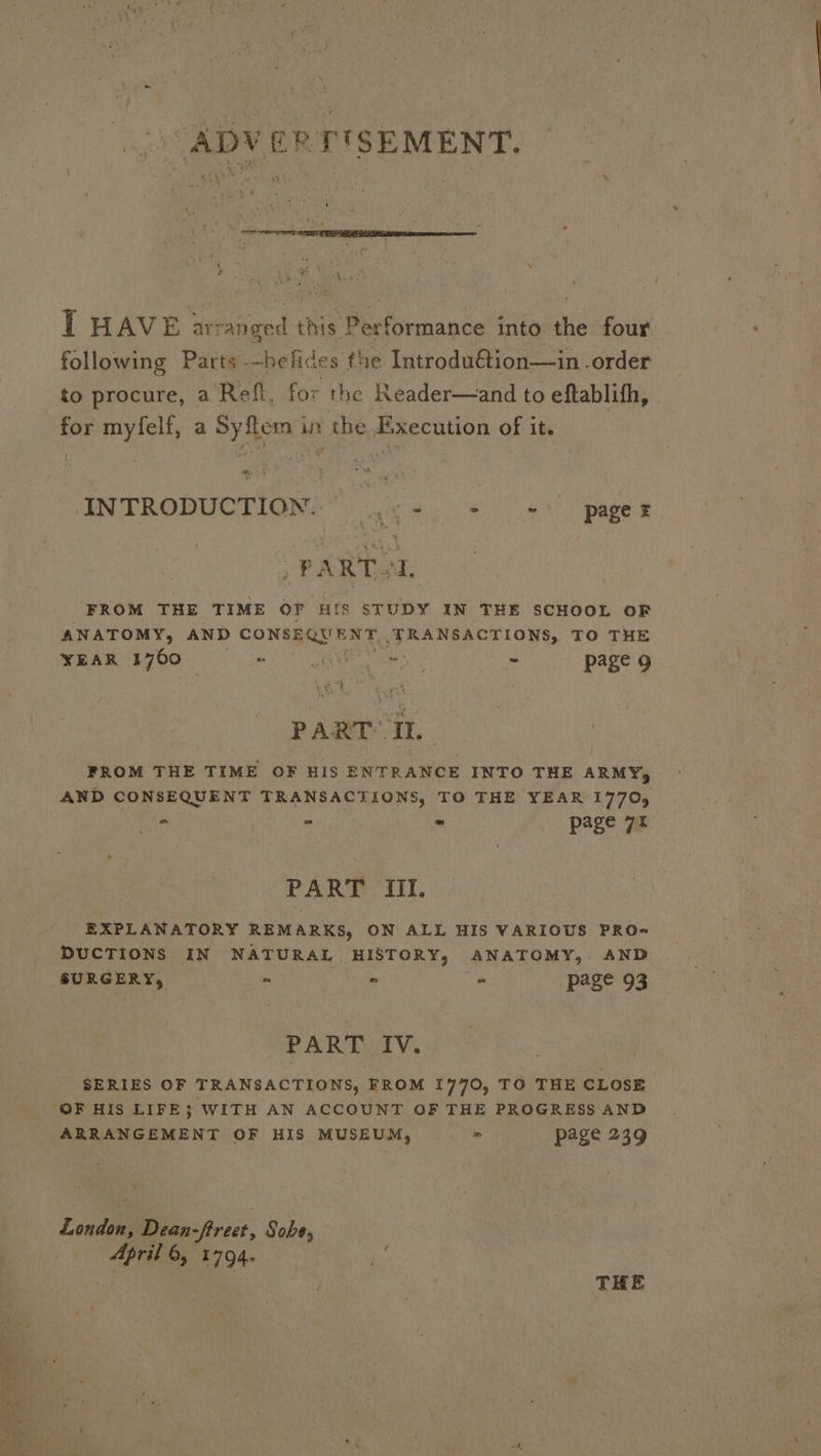 ADVERTISEMENT. ph Sa T HAVE arranged this Performance into the four following Parts -—belides the Introdu€étion—in .order to procure, a Ref, for the Reader—and to eftablith, for myfelf, a Syftem in the Execution of it. Caen) INTRODUCTION: c+. + + pager PART. AL FROM THE TIME OF HIS STUDY IN THE SCHOOL OF ANATOMY, AND CONSEQUENT TRANSACTIONS, TO THE YEAR 1760 aH) EN a - page 9 PART Il. / FROM THE TIME OF HIS ENTRANCE INTO THE ARMY, AND CONSEQUENT TRANSACTIONS, TO THE YEAR 17705 je . . » page 7 PART III. EXPLANATORY REMARKS, ON ALL HIS VARIOUS PRO- DUCTIONS IN NATURAL HISTORY, ANATOMY, AND SURGERY, = - s page 93 PART IV. SERIES OF TRANSACTIONS, FROM 1770, TO THE CLOSE ARRANGEMENT OF HIS MUSEUM, = page 239 4 Lendl Dean- -fireet, Sobe, “See 6; 1794. af i . THE