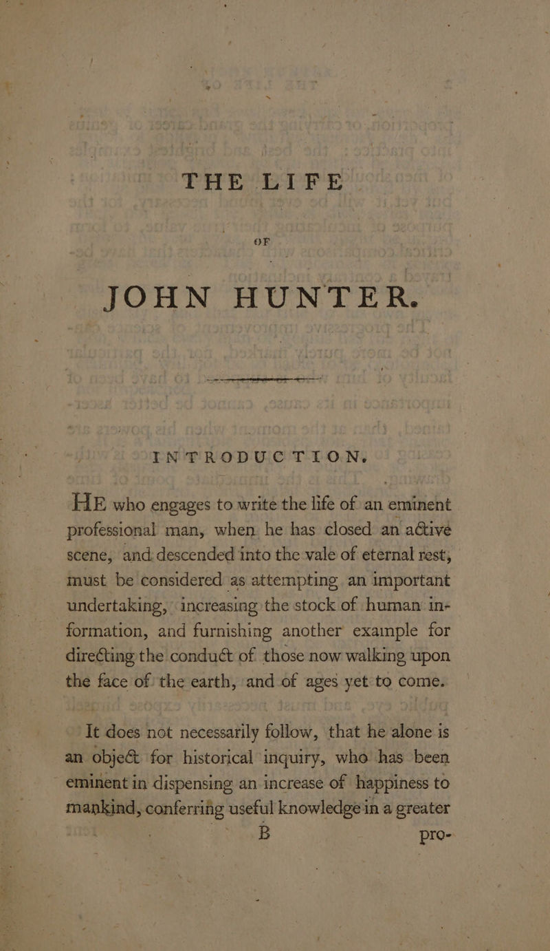OF JOHN HUNTER. INTRODUCTION. HE who engages to write the life of an eminent professional man, when. he has closed an aétive scene, and: descended into the vale of eternal rest, must be considered as attempting an important undertaking, increasing the stock of human in- formation, and furnishing another example for direCting the conduét of those now walking upon the face of the earth, and of ages yet to come. It does not necessarily follow, that he alone is an objec for historical inquiry, who has been eminent in dispensing an increase of happiness to mankind, conferring useful knowledge ina greater TS ras pro-