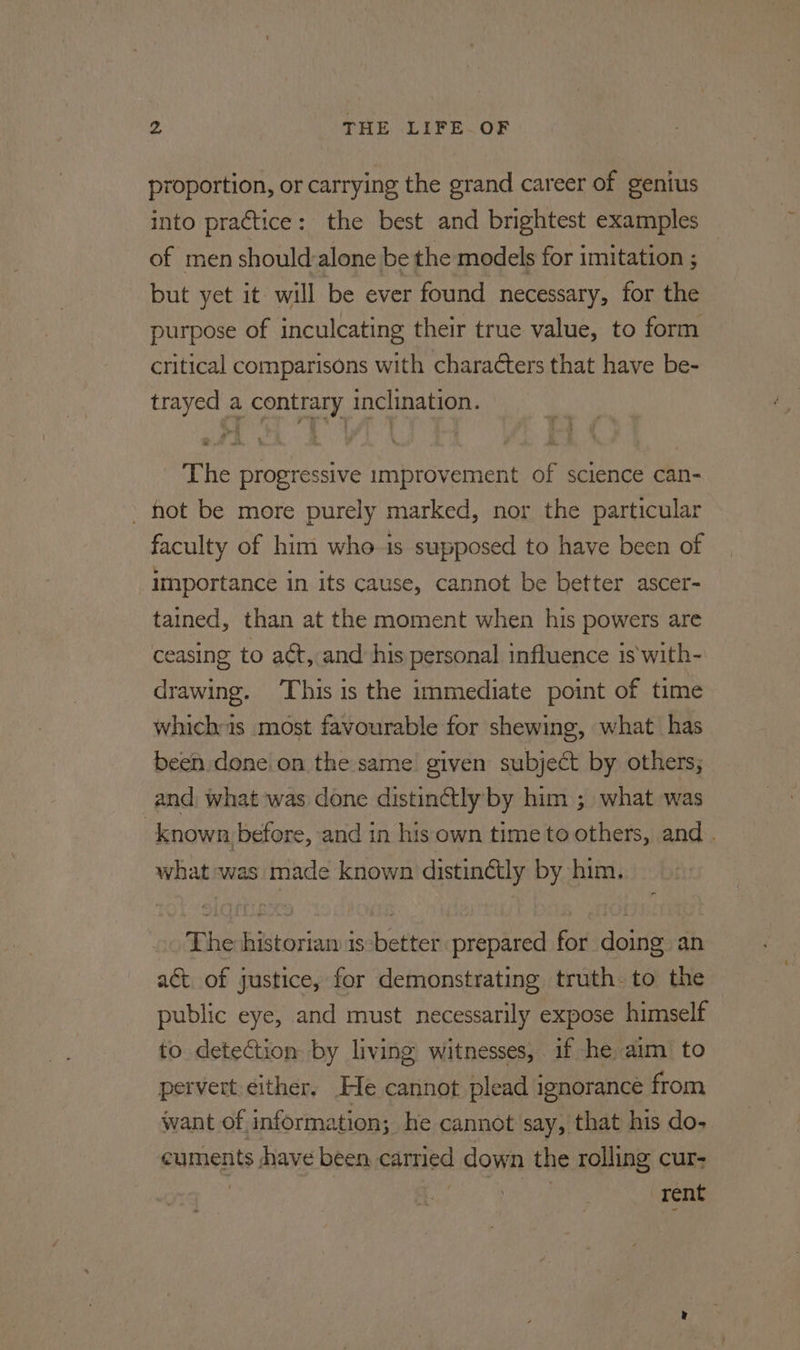 proportion, or carrying the grand career of genius into practice: the best and brightest examples of men should-alone be the models for imitation ; but yet it will be ever found necessary, for the purpose of inculcating their true value, to form critical comparisons with characters that have be- trayed a contrary inclination. The progressive improvement of science can- ’ hot be more purely marked, nor the particular faculty of him who is supposed to have been of importance in its cause, cannot be better ascer- tained, than at the moment when his powers are ceasing to aét, and his personal influence is'with- drawing. ‘This is the immediate point of time whichas most favourable for shewing, what has been done on the same given subject by others; and, what was done distinctly by him ; what was _known before, and in his own time to others, and . what was made known distinétly by him. The historian is-better prepared for doing an aét. of justice, for demonstrating truth. to the public eye, and must necessarily expose himself to detection by living witnesses, if he aim to pervert either, He cannot plead ignorance from want of information; he cannot say, that his do- cuments have been carried down the rolling cur- , . Tent