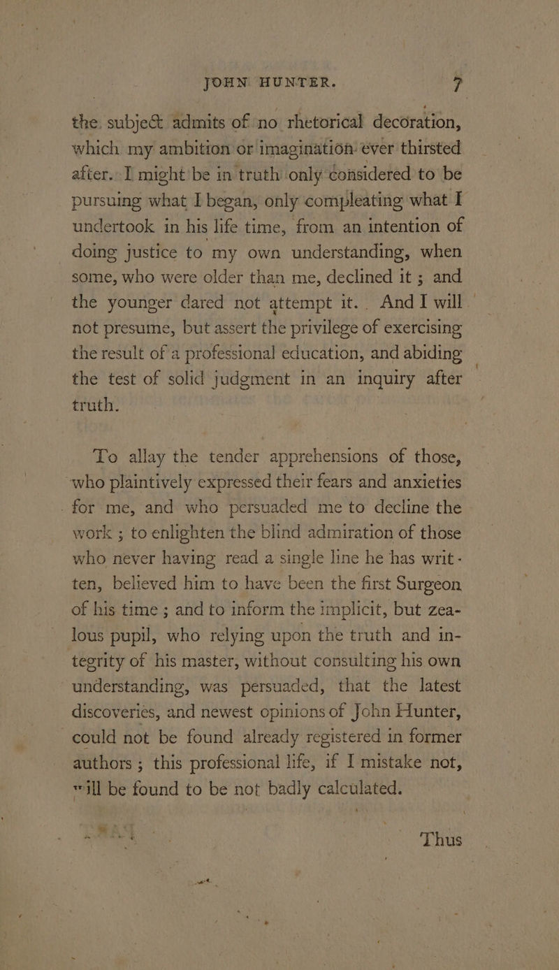 the. subject admits of no rhetorical decoration, which my ambition or imagination ever thirsted after. might'be in truth only considered to be pursuing what I began, only compleating what I undertook in his life time, from an intention of doing justice to my own understanding, when some, who were older than me, declined it ; and the younger dared not attempt it.. And I will not presume, but assert the privilege of exercising the result of a professional education, and abiding the test of solid judgment in an inquiry after truth. To allay the tender apprehensions of those, who plaintively expressed their fears and anxieties . for me, and who persuaded me to decline the work ; to enlighten the blind admiration of those who never having read a single line he has writ- ten, believed him to have been the first Surgeon. of his time ; and to inform the implicit, but zea- lous pupil, who relying upon the truth and in- tegrity of his master, without consulting his own understanding, was persuaded, that the latest discoveries, and newest opinions of John Hunter, could not be found already registered in former authors ; this professional life, if I mistake not, ill be found to be not badly calculated. 4 t 4 o » ic = Thus |