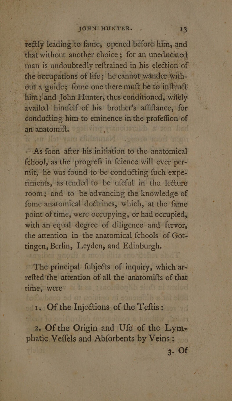 at rely leading to: fame, opened before hit, and ‘that without another choice ; for an uneducated | man i is undoubtedly re{trained in his election of the oecupations of life; hé cannot wander Swith- him;/and John Hunter, thus conditioned, wifely availed himfelf of his’ brother’s affiftance, for | ‘conducting him to eminence in the profeffion of an anatomift, hs © As foon after his initiation to the anatomical fehool, as the progrefs in {cience will ever per- mit, he was found to‘be conducting fuch expe- riments, as tended to be ufeful in the Jecture room; and to be advancing the knowledge of fome anatomical doétrines, which, at the fame point of time, were occupying, or had occupied, with an equal degree of diligence and fervor, the attention in the anatomical fchools of Got- tingen, Berlin, Leyden, and Edinburgh. The principal fubjects of inquiry, which ar- | refted'the attention of all the anatomifts of _ time, were 1, Of the Injections of the Teftis : BEODEthe Oricin-and sU{4; 08 the. Lane phatie, Veflels and Abforbents by Veins; ee Of.