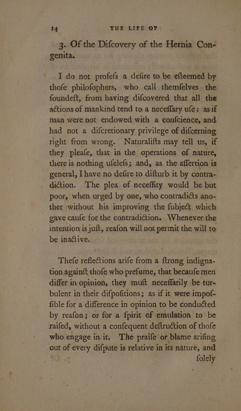 4.08 the ay of the Firaiig Con- — genita. _.. I do not profefs a defire to be efteemed by thofe philofophers, who call themfelves . the foundeft, from having difcovered that all. the actions of mankind tend to a neceflary ufe: asif man were not endowed with a confcience, and had not a difcretionary privilege of difcerning right from wrong. Naturalifts may tell us, if they pleafe, that in the operations of nature, there is nothing ufelefs; and, as the affertion iS general, Ihave no defire to difturb it by contra- diction. The plea of neceffity would be but poor, when urged by one, who contradicts ano- ther without his improving the fubjet which gave caufe for the contradiction. Whenever the intention is juft, reafon will not permit the will to be inadlive. Thefe reflections arife from a ftrong indigna- tion againft thofe who prefume, that becaufe men differ in opinion, they muft neceffarily be tur- bulent in their difpofitions; as if it were impof- fible for a difference in opinion to be conducted by reafon; or for a fpirit of emulation to be raifed, without a confequent deflruction of thofe who engage in it. The praife. or blame arifing  out of every difpute 1 is relative in its nature, and ae